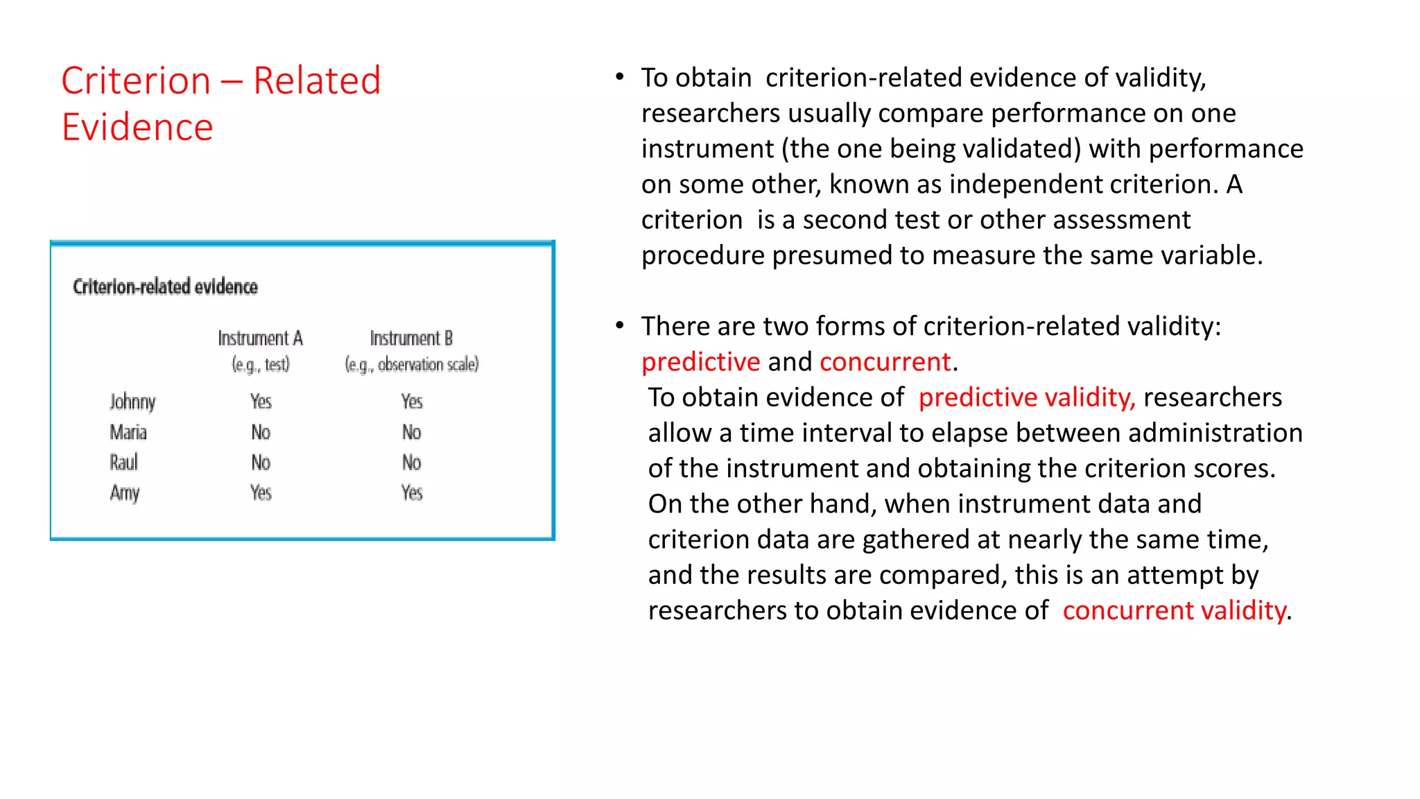 Criterion – Related
Evidence
• To obtain criterion-related evidence of validity,
researchers usually compare performance on one
instrument (the one being validated) with performance
on some other, known as independent criterion. A
criterion is a second test or other assessment
procedure presumed to measure the same variable.
• There are two forms of criterion-related validity:
predictive and concurrent.
To obtain evidence of predictive validity, researchers
allow a time interval to elapse between administration
of the instrument and obtaining the criterion scores.
On the other hand, when instrument data and
criterion data are gathered at nearly the same time,
and the results are compared, this is an attempt by
researchers to obtain evidence of concurrent validity.
 