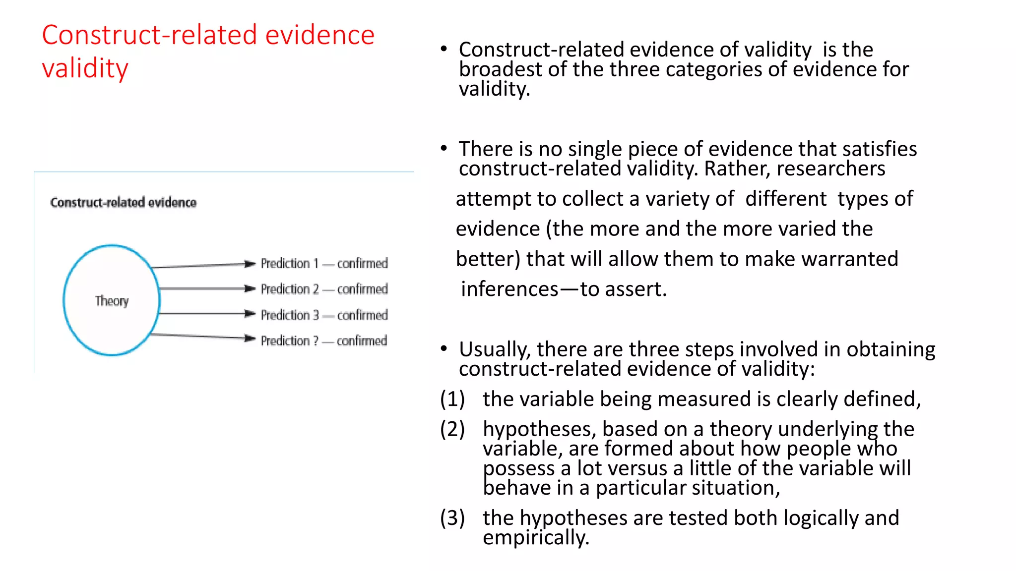 Construct-related evidence
validity
• Construct-related evidence of validity is the
broadest of the three categories of evidence for
validity.
• There is no single piece of evidence that satisfies
construct-related validity. Rather, researchers
attempt to collect a variety of different types of
evidence (the more and the more varied the
better) that will allow them to make warranted
inferences—to assert.
• Usually, there are three steps involved in obtaining
construct-related evidence of validity:
(1) the variable being measured is clearly defined,
(2) hypotheses, based on a theory underlying the
variable, are formed about how people who
possess a lot versus a little of the variable will
behave in a particular situation,
(3) the hypotheses are tested both logically and
empirically.
 