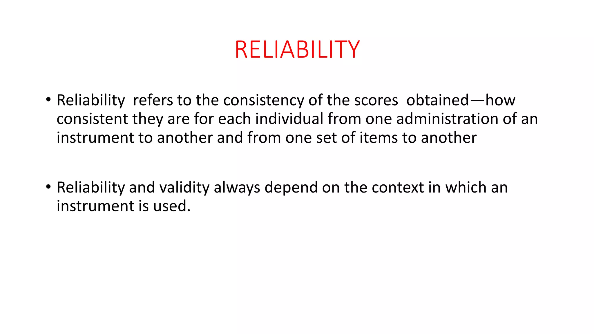 RELIABILITY
• Reliability refers to the consistency of the scores obtained—how
consistent they are for each individual from one administration of an
instrument to another and from one set of items to another
• Reliability and validity always depend on the context in which an
instrument is used.
 