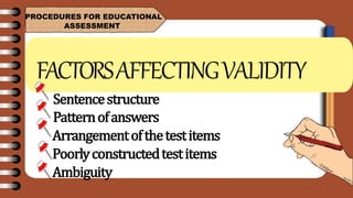 PROCEDURES FOR EDUCATIONAL
ASSESSMENT
FACTORSAFFECTINGVALIDITY
Sentencestructure
Patternofanswers
Arrangementofthetestitems
Poorlyconstructedtestitems
Ambiguity
 
