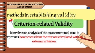 methodsinestablishing validity
PROCEDURES FOR EDUCATIONAL
ASSESSMENT
Itinvolvesananalysisoftheassessmenttooltoasit
expresseshowscoresfromthetestarecorrelatedwithan
externalcriterion.
Criterion-relatedValidity
 