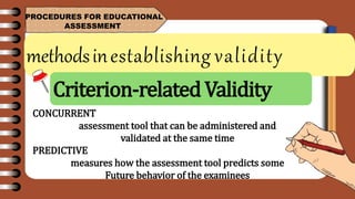 methodsinestablishing validity
PROCEDURES FOR EDUCATIONAL
ASSESSMENT
CONCURRENT
assessment tool that can be administered and
validated at the same time
PREDICTIVE
measures how the assessment tool predicts some
Future behavior of the examinees
Criterion-relatedValidity
 