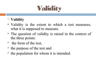 Validity
 Validity
 Validity is the extent to which a test measures,
what it is supposed to measure.
 The question of validity is raised in the context of
the three points:
 the form of the test,
 the purpose of the test and
 the population for whom it is intended.
 