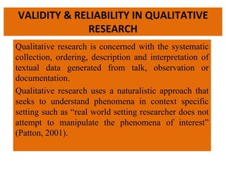 VALIDITY & RELIABILITY IN QUALITATIVE
RESEARCH
Qualitative research is concerned with the systematic
collection, ordering, description and interpretation of
textual data generated from talk, observation or
documentation.
Qualitative research uses a naturalistic approach that
seeks to understand phenomena in context specific
setting such as “real world setting researcher does not
attempt to manipulate the phenomena of interest”
(Patton, 2001).
 