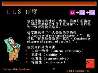 信度是指可靠性或一致性。信度好的指标在同样或类似的条件下重复操作，可以得到一致或稳定的结果。 信度既包括“个人分数的正确性（ Accuracy of one person’s score  ）”，也包括“体测验分数的一致性（ Consistency of scores of a group of people ）”。 信度可以分为四类： 内部一致性（ internal consistency ） 稳定性（ stability  ） 代表性（ representative ） 等值性（ equivalence ） 1.1 . 3   信度 1.1 1.2 1.3 