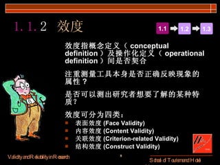 1.1. 2  效度 效度指概念定义（ conceptual definition ）及操作化定义（ operational definition ）间是否契合  注重测量工具本身是否正确反映现象的属性 ? 是否可以测出研究者想要了解的某种特质？ 效度可分为四类： 表面效度 (Face Validity) 内容效度 (Content Validity) 关联效度 (Criterion-related Validity) 结构效度 (Construct Validity) 1.1 1.2 1.3 