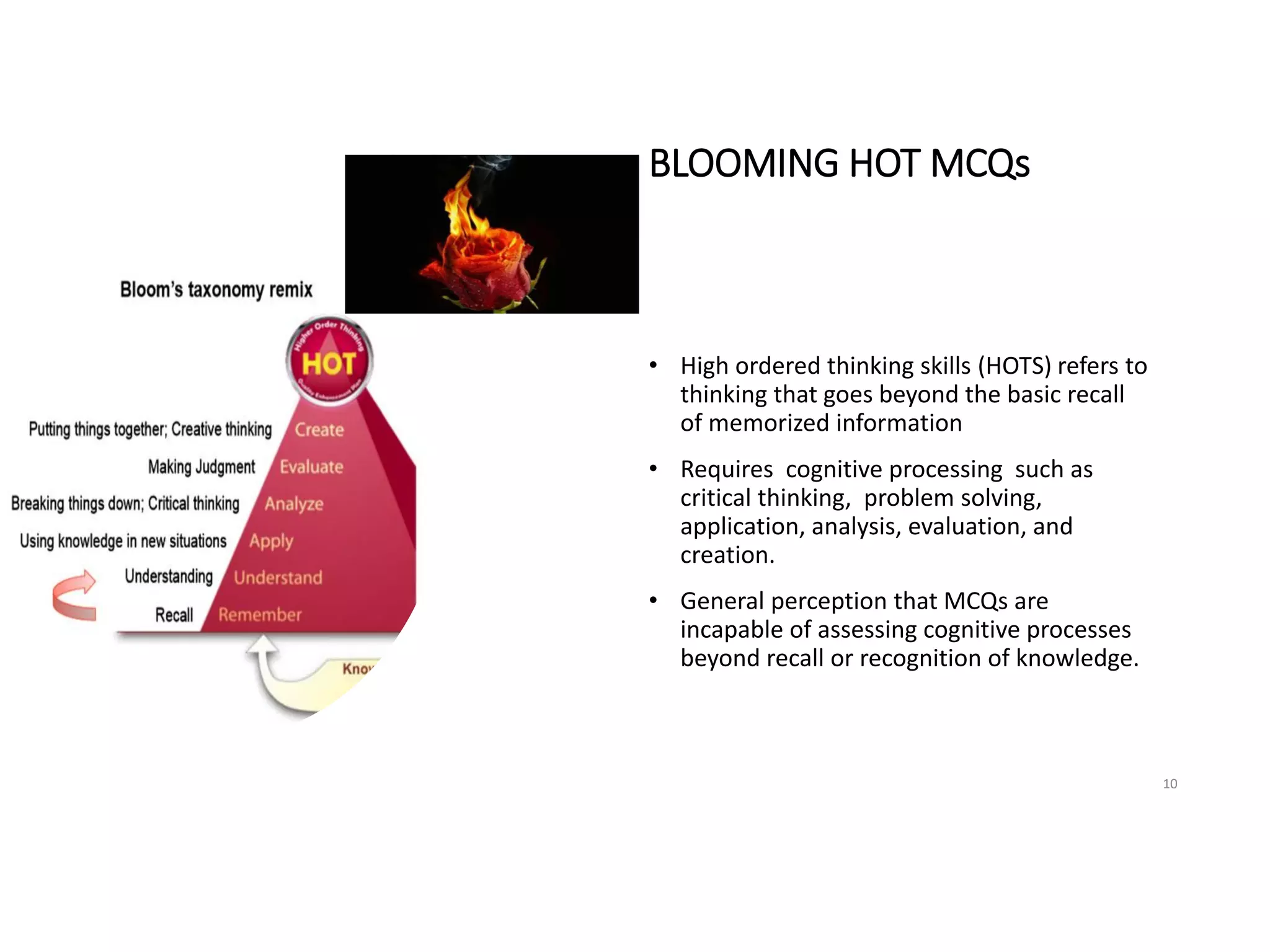 BLOOMING HOT MCQs
• High ordered thinking skills (HOTS) refers to
thinking that goes beyond the basic recall
of memorized information
• Requires cognitive processing such as
critical thinking, problem solving,
application, analysis, evaluation, and
creation.
• General perception that MCQs are
incapable of assessing cognitive processes
beyond recall or recognition of knowledge.
10
 