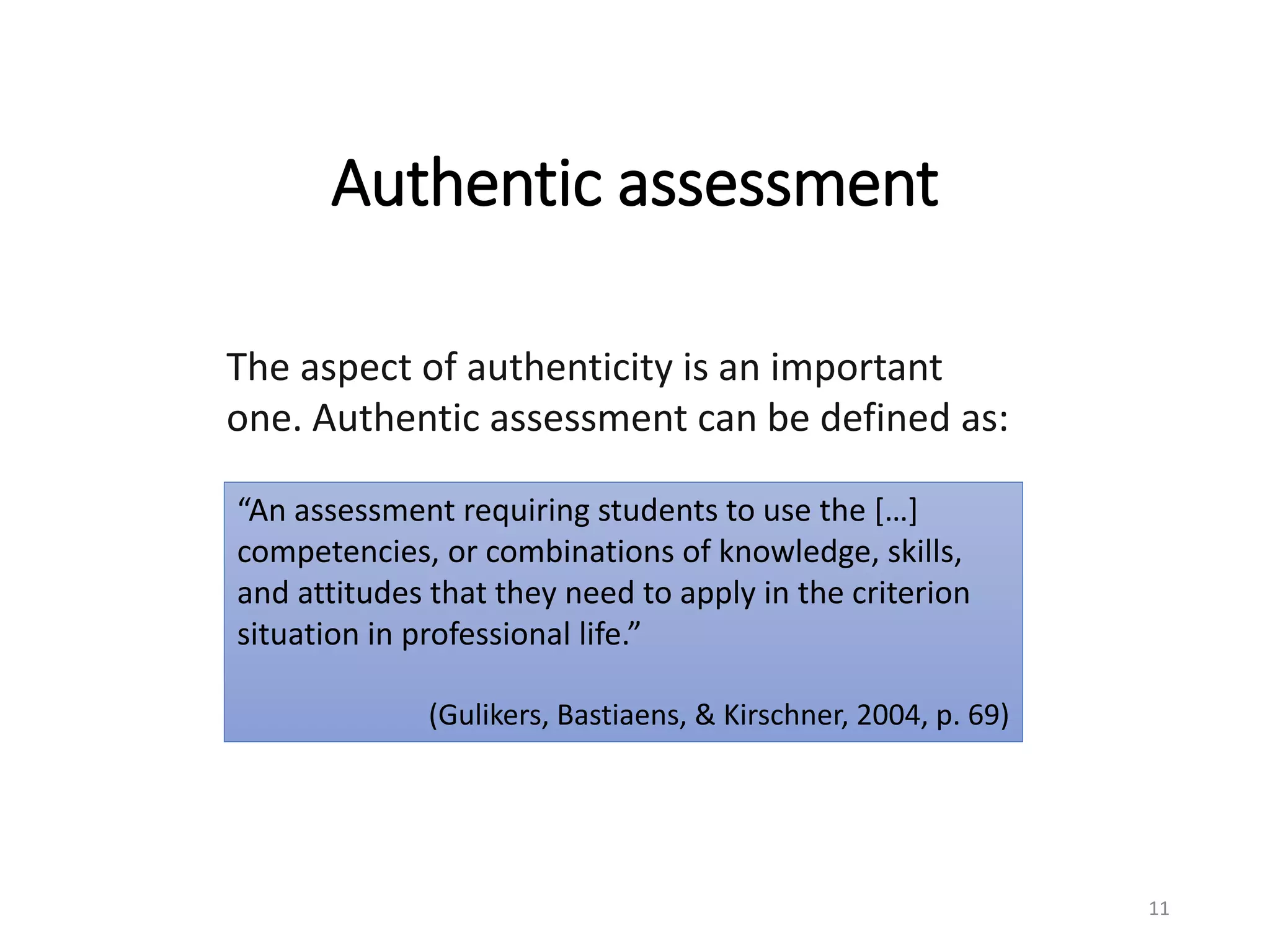 The aspect of authenticity is an important
one. Authentic assessment can be defined as:
“An assessment requiring students to use the […]
competencies, or combinations of knowledge, skills,
and attitudes that they need to apply in the criterion
situation in professional life.”
(Gulikers, Bastiaens, & Kirschner, 2004, p. 69)
Authentic assessment
11
 