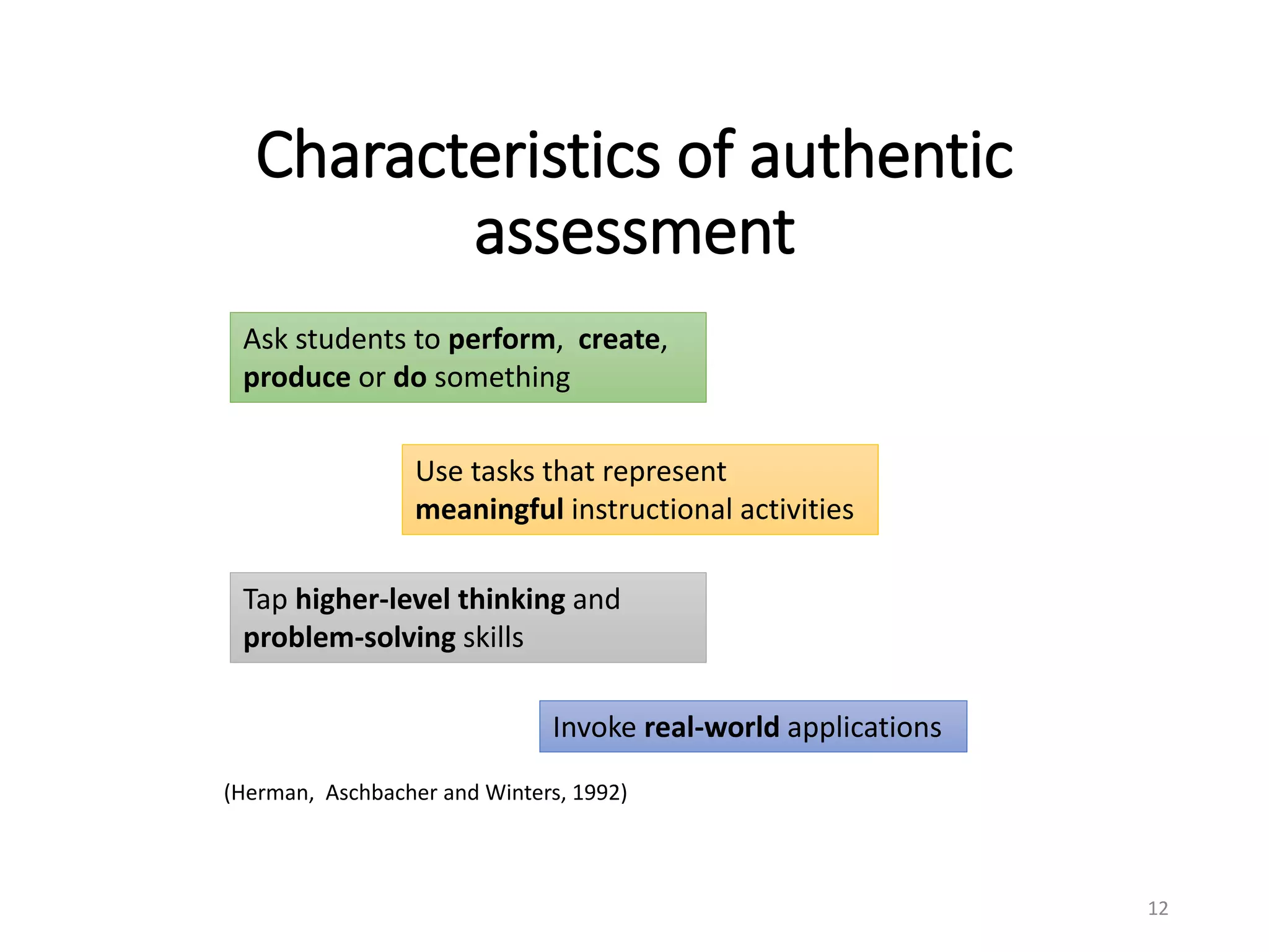 Characteristics of authentic
assessment
12
Ask students to perform, create,
produce or do something
Tap higher-level thinking and
problem-solving skills
Use tasks that represent
meaningful instructional activities
Invoke real-world applications
(Herman, Aschbacher and Winters, 1992)
 