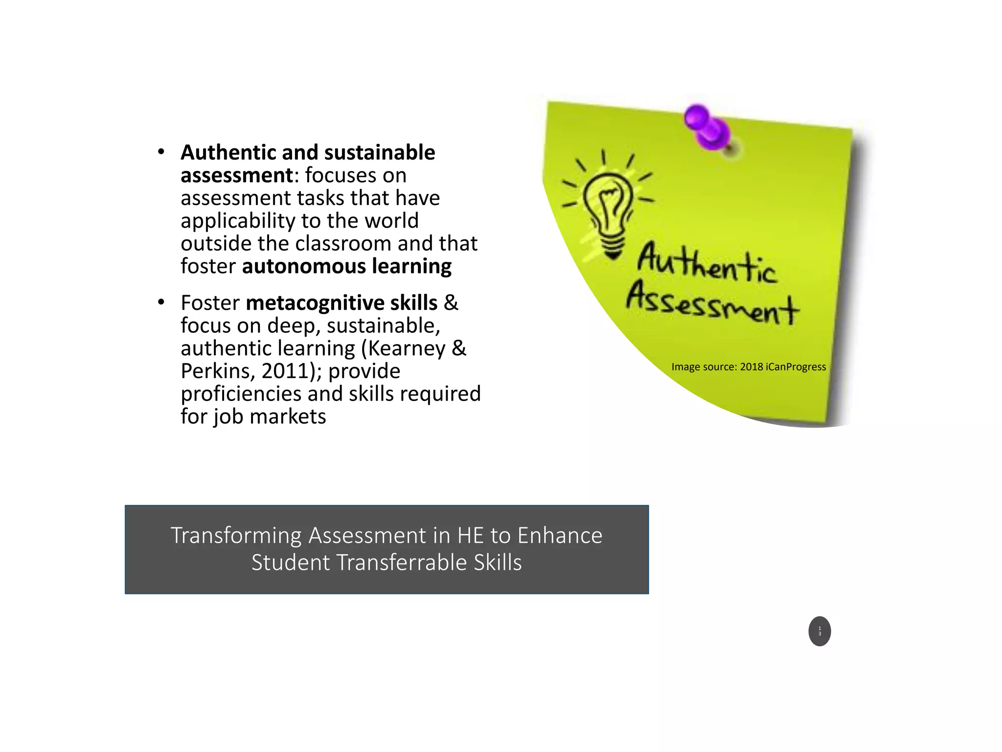 Transforming Assessment in HE to Enhance
Student Transferrable Skills
• Authentic and sustainable
assessment: focuses on
assessment tasks that have
applicability to the world
outside the classroom and that
foster autonomous learning
• Foster metacognitive skills &
focus on deep, sustainable,
authentic learning (Kearney &
Perkins, 2011); provide
proficiencies and skills required
for job markets
1
3
Image source: 2018 iCanProgress
 