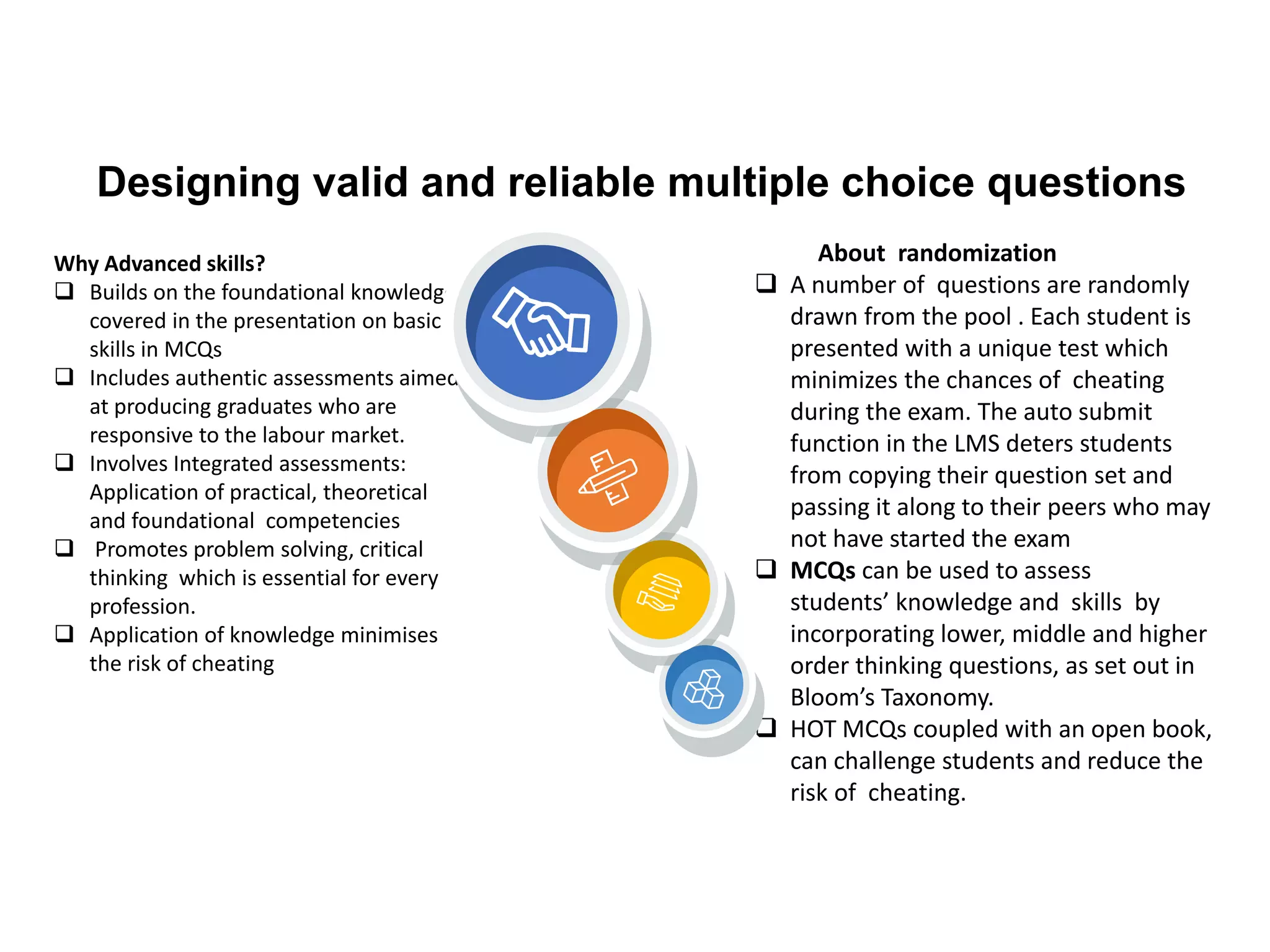 Designing valid and reliable multiple choice questions
Why Advanced skills?
❑ Builds on the foundational knowledge
covered in the presentation on basic
skills in MCQs
❑ Includes authentic assessments aimed
at producing graduates who are
responsive to the labour market.
❑ Involves Integrated assessments:
Application of practical, theoretical
and foundational competencies
❑ Promotes problem solving, critical
thinking which is essential for every
profession.
❑ Application of knowledge minimises
the risk of cheating
About randomization
❑ A number of questions are randomly
drawn from the pool . Each student is
presented with a unique test which
minimizes the chances of cheating
during the exam. The auto submit
function in the LMS deters students
from copying their question set and
passing it along to their peers who may
not have started the exam
❑ MCQs can be used to assess
students’ knowledge and skills by
incorporating lower, middle and higher
order thinking questions, as set out in
Bloom’s Taxonomy.
❑ HOT MCQs coupled with an open book,
can challenge students and reduce the
risk of cheating.
 