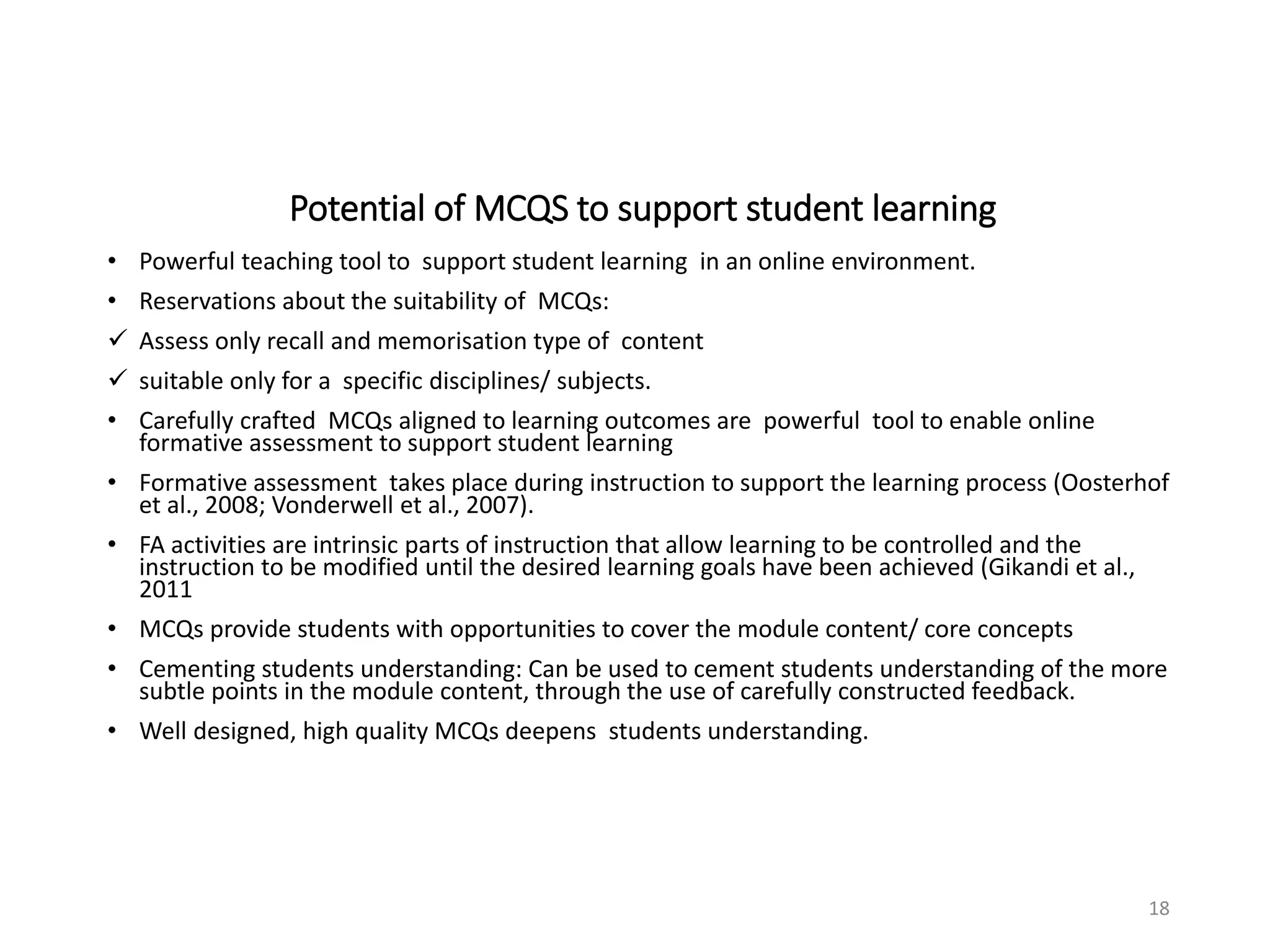 Potential of MCQS to support student learning
• Powerful teaching tool to support student learning in an online environment.
• Reservations about the suitability of MCQs:
✓ Assess only recall and memorisation type of content
✓ suitable only for a specific disciplines/ subjects.
• Carefully crafted MCQs aligned to learning outcomes are powerful tool to enable online
formative assessment to support student learning
• Formative assessment takes place during instruction to support the learning process (Oosterhof
et al., 2008; Vonderwell et al., 2007).
• FA activities are intrinsic parts of instruction that allow learning to be controlled and the
instruction to be modified until the desired learning goals have been achieved (Gikandi et al.,
2011
• MCQs provide students with opportunities to cover the module content/ core concepts
• Cementing students understanding: Can be used to cement students understanding of the more
subtle points in the module content, through the use of carefully constructed feedback.
• Well designed, high quality MCQs deepens students understanding.
18
 