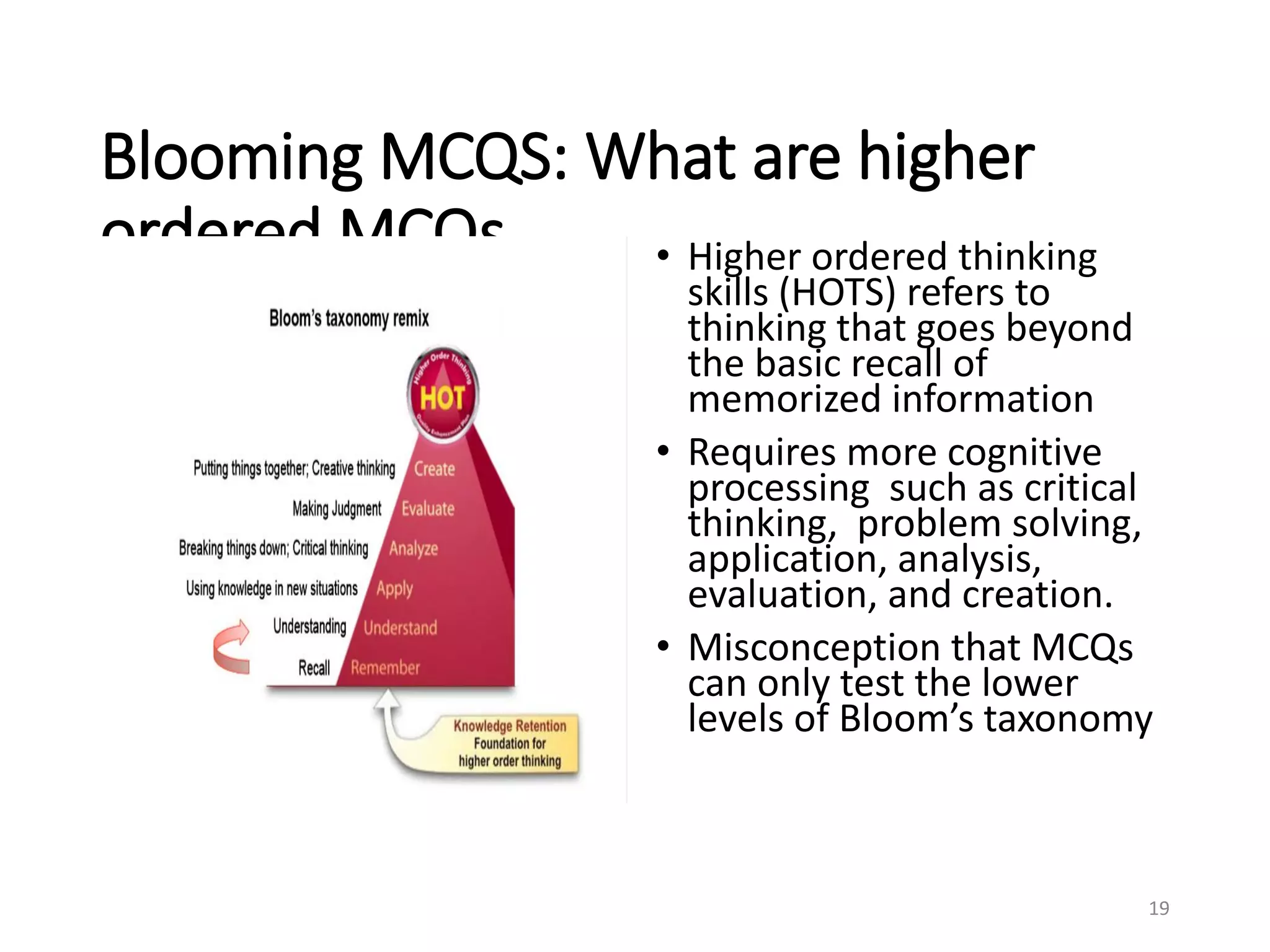 Blooming MCQS: What are higher
ordered MCQs • Higher ordered thinking
skills (HOTS) refers to
thinking that goes beyond
the basic recall of
memorized information
• Requires more cognitive
processing such as critical
thinking, problem solving,
application, analysis,
evaluation, and creation.
• Misconception that MCQs
can only test the lower
levels of Bloom’s taxonomy
19
 