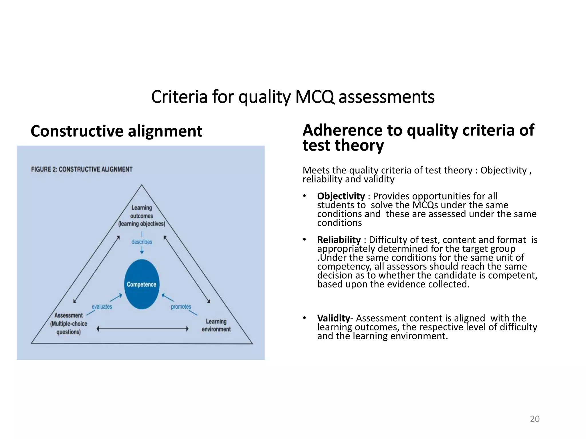 Criteria for quality MCQ assessments
Constructive alignment Adherence to quality criteria of
test theory
Meets the quality criteria of test theory : Objectivity ,
reliability and validity
• Objectivity : Provides opportunities for all
students to solve the MCQs under the same
conditions and these are assessed under the same
conditions
• Reliability : Difficulty of test, content and format is
appropriately determined for the target group
.Under the same conditions for the same unit of
competency, all assessors should reach the same
decision as to whether the candidate is competent,
based upon the evidence collected.
• Validity- Assessment content is aligned with the
learning outcomes, the respective level of difficulty
and the learning environment.
20
 