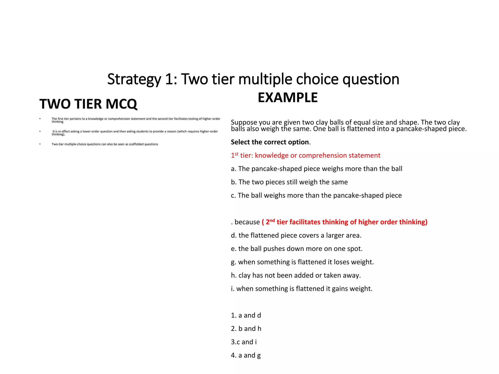 Strategy 1: Two tier multiple choice question
TWO TIER MCQ
• The first tier pertains to a knowledge or comprehension statement and the second tier facilitates testing of higher-order
thinking.
• It is in effect asking a lower-order question and then asking students to provide a reason (which requires higher-order
thinking).
• Two-tier multiple-choice questions can also be seen as scaffolded questions
EXAMPLE
Suppose you are given two clay balls of equal size and shape. The two clay
balls also weigh the same. One ball is flattened into a pancake-shaped piece.
Select the correct option.
1st tier: knowledge or comprehension statement
a. The pancake-shaped piece weighs more than the ball
b. The two pieces still weigh the same
c. The ball weighs more than the pancake-shaped piece
. because ( 2nd tier facilitates thinking of higher order thinking)
d. the flattened piece covers a larger area.
e. the ball pushes down more on one spot.
g. when something is flattened it loses weight.
h. clay has not been added or taken away.
i. when something is flattened it gains weight.
1. a and d
2. b and h
3.c and i
4. a and g
 