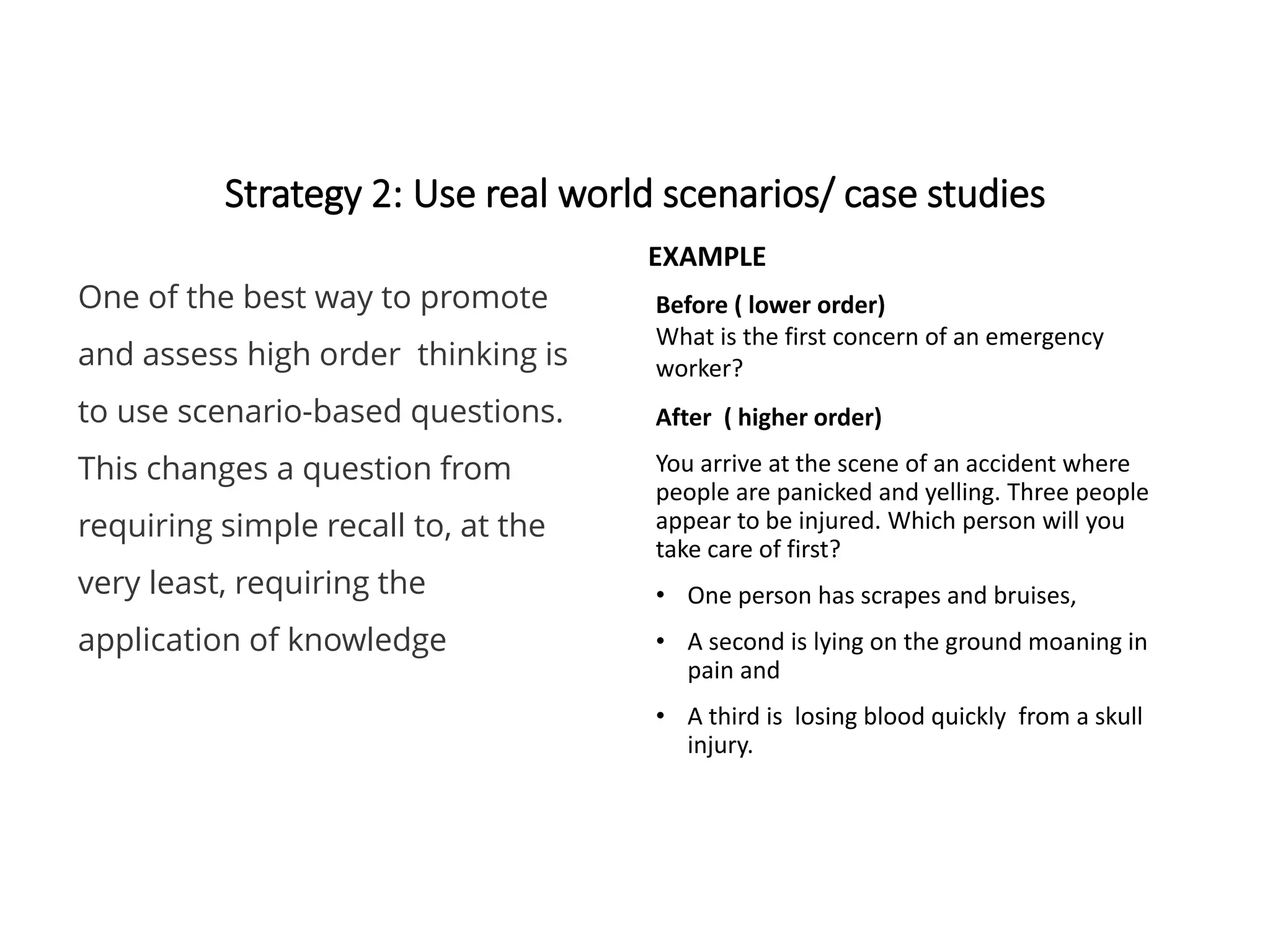 Strategy 2: Use real world scenarios/ case studies
EXAMPLE
After ( higher order)
You arrive at the scene of an accident where
people are panicked and yelling. Three people
appear to be injured. Which person will you
take care of first?
• One person has scrapes and bruises,
• A second is lying on the ground moaning in
pain and
• A third is losing blood quickly from a skull
injury.
One of the best way to promote
and assess high order thinking is
to use scenario-based questions.
This changes a question from
requiring simple recall to, at the
very least, requiring the
application of knowledge
Before ( lower order)
What is the first concern of an emergency
worker?
 
