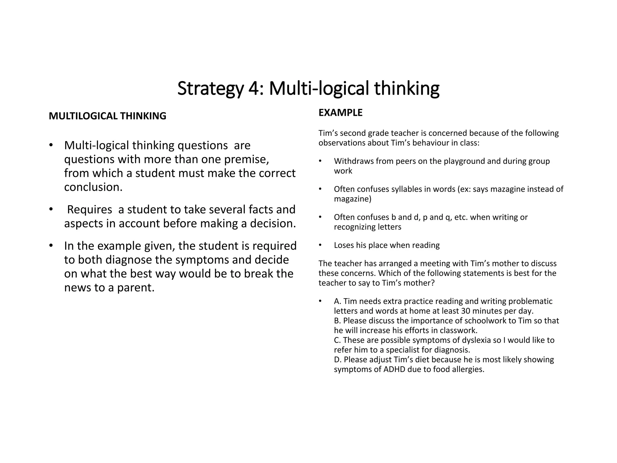 Strategy 4: Multi-logical thinking
MULTILOGICAL THINKING
• Multi-logical thinking questions are
questions with more than one premise,
from which a student must make the correct
conclusion.
• Requires a student to take several facts and
aspects in account before making a decision.
• In the example given, the student is required
to both diagnose the symptoms and decide
on what the best way would be to break the
news to a parent.
EXAMPLE
Tim’s second grade teacher is concerned because of the following
observations about Tim’s behaviour in class:
• Withdraws from peers on the playground and during group
work
• Often confuses syllables in words (ex: says mazagine instead of
magazine)
• Often confuses b and d, p and q, etc. when writing or
recognizing letters
• Loses his place when reading
The teacher has arranged a meeting with Tim’s mother to discuss
these concerns. Which of the following statements is best for the
teacher to say to Tim’s mother?
• A. Tim needs extra practice reading and writing problematic
letters and words at home at least 30 minutes per day.
B. Please discuss the importance of schoolwork to Tim so that
he will increase his efforts in classwork.
C. These are possible symptoms of dyslexia so I would like to
refer him to a specialist for diagnosis.
D. Please adjust Tim’s diet because he is most likely showing
symptoms of ADHD due to food allergies.
 