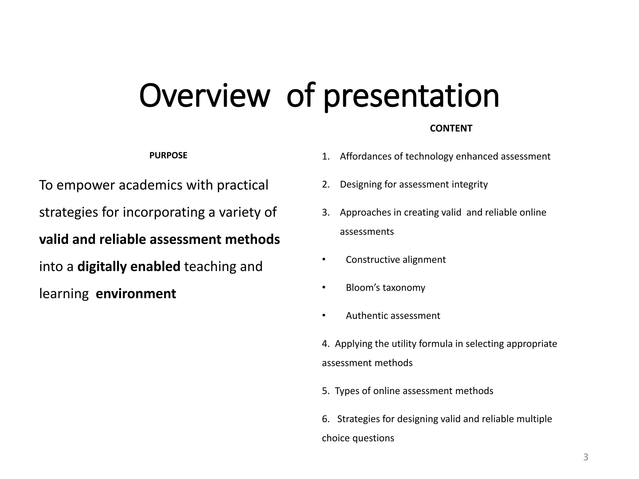 Overview of presentation
PURPOSE
To empower academics with practical
strategies for incorporating a variety of
valid and reliable assessment methods
into a digitally enabled teaching and
learning environment
CONTENT
1. Affordances of technology enhanced assessment
2. Designing for assessment integrity
3. Approaches in creating valid and reliable online
assessments
• Constructive alignment
• Bloom’s taxonomy
• Authentic assessment
4. Applying the utility formula in selecting appropriate
assessment methods
5. Types of online assessment methods
6. Strategies for designing valid and reliable multiple
choice questions
3
 