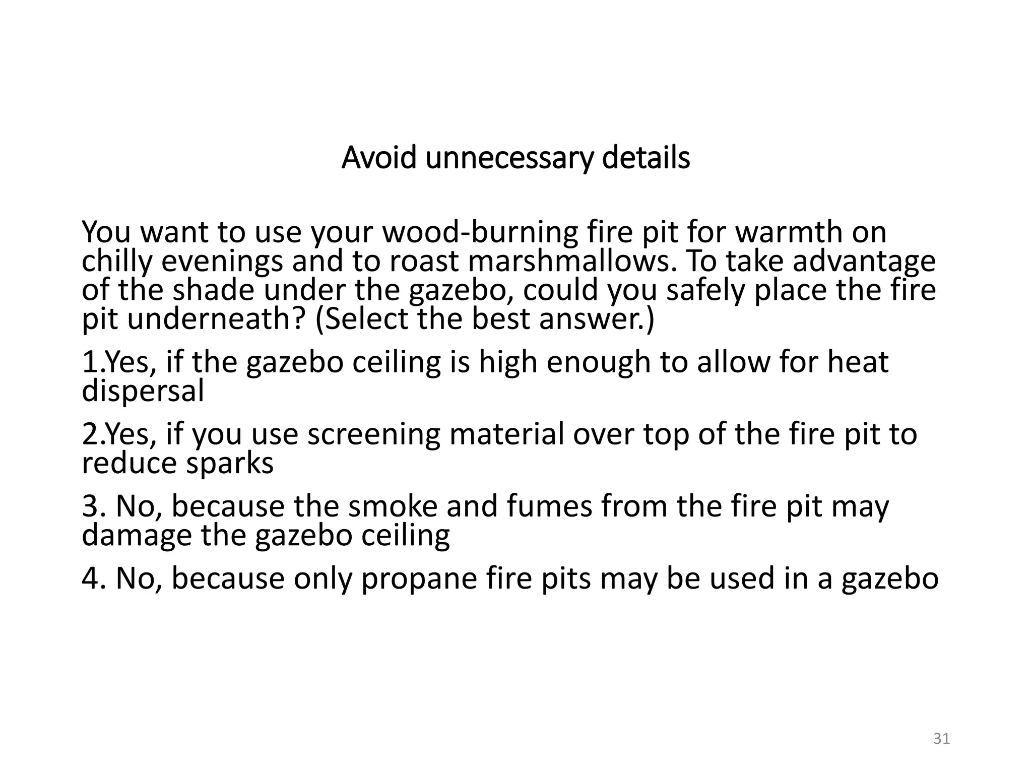 Avoid unnecessary details
You want to use your wood-burning fire pit for warmth on
chilly evenings and to roast marshmallows. To take advantage
of the shade under the gazebo, could you safely place the fire
pit underneath? (Select the best answer.)
1.Yes, if the gazebo ceiling is high enough to allow for heat
dispersal
2.Yes, if you use screening material over top of the fire pit to
reduce sparks
3. No, because the smoke and fumes from the fire pit may
damage the gazebo ceiling
4. No, because only propane fire pits may be used in a gazebo
31
 