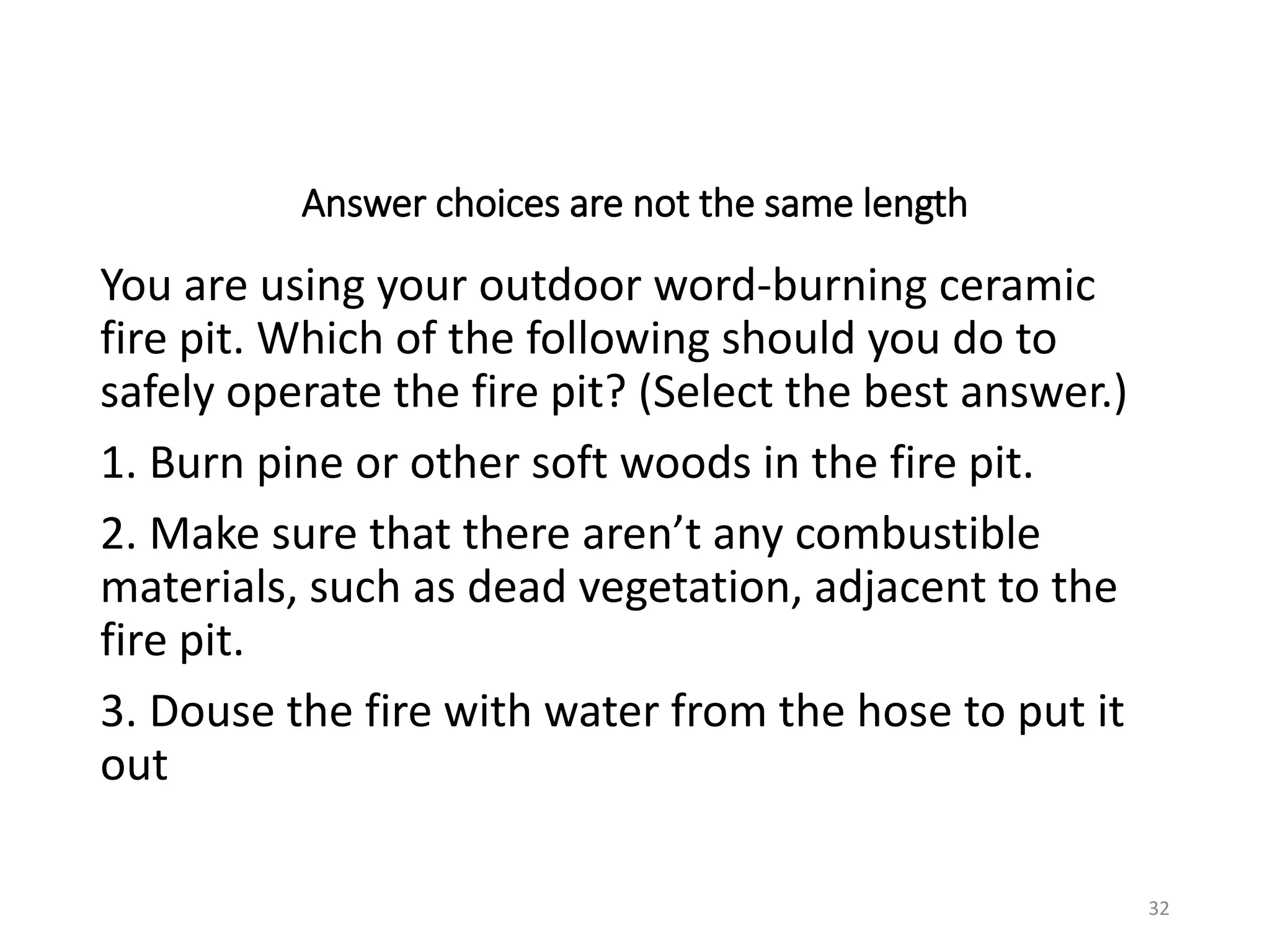 Answer choices are not the same length
You are using your outdoor word-burning ceramic
fire pit. Which of the following should you do to
safely operate the fire pit? (Select the best answer.)
1. Burn pine or other soft woods in the fire pit.
2. Make sure that there aren’t any combustible
materials, such as dead vegetation, adjacent to the
fire pit.
3. Douse the fire with water from the hose to put it
out
32
 
