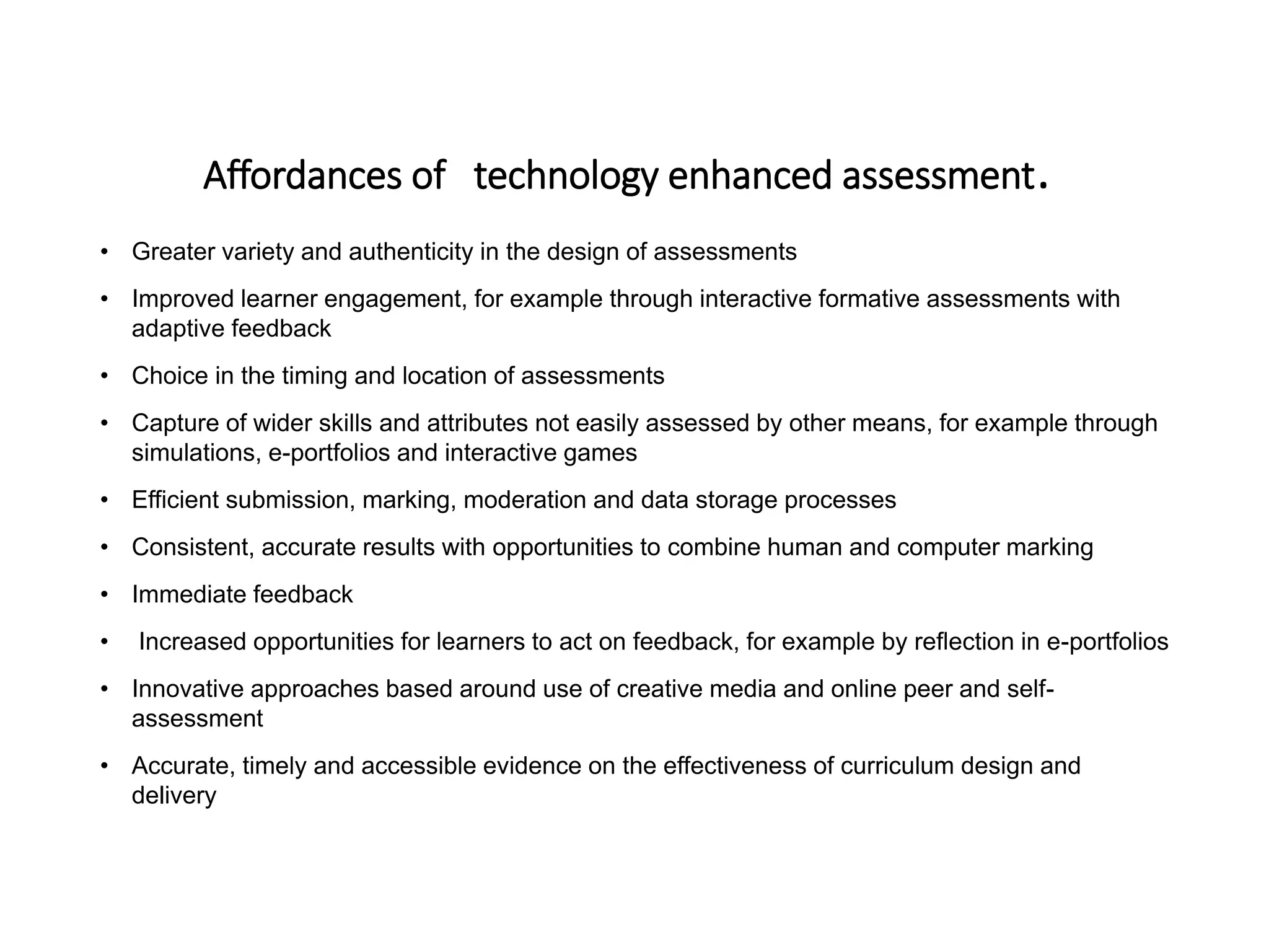Affordances of technology enhanced assessment.
• Greater variety and authenticity in the design of assessments
• Improved learner engagement, for example through interactive formative assessments with
adaptive feedback
• Choice in the timing and location of assessments
• Capture of wider skills and attributes not easily assessed by other means, for example through
simulations, e-portfolios and interactive games
• Efficient submission, marking, moderation and data storage processes
• Consistent, accurate results with opportunities to combine human and computer marking
• Immediate feedback
• Increased opportunities for learners to act on feedback, for example by reflection in e-portfolios
• Innovative approaches based around use of creative media and online peer and self-
assessment
• Accurate, timely and accessible evidence on the effectiveness of curriculum design and
delivery
 