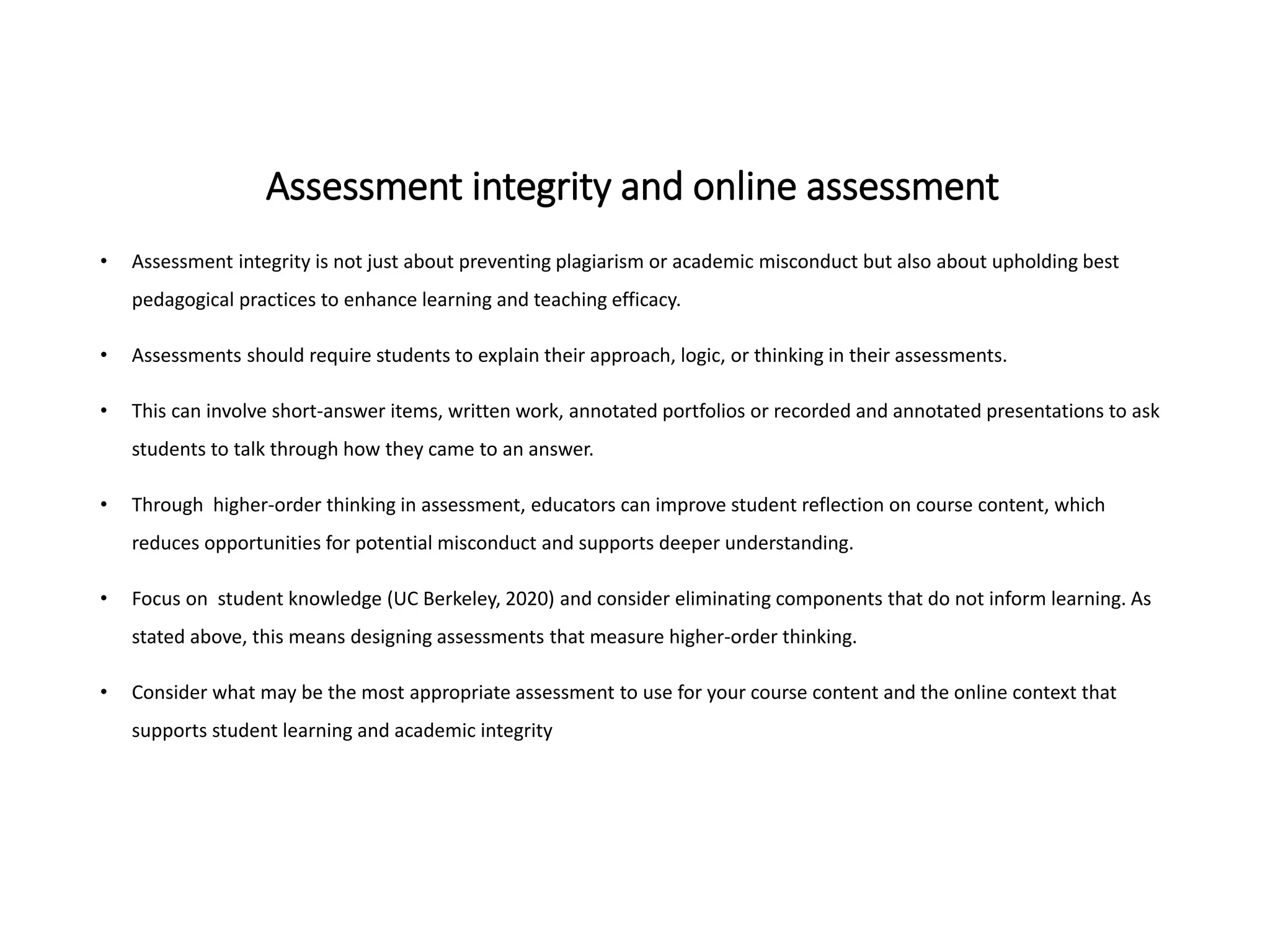 Assessment integrity and online assessment
• Assessment integrity is not just about preventing plagiarism or academic misconduct but also about upholding best
pedagogical practices to enhance learning and teaching efficacy.
• Assessments should require students to explain their approach, logic, or thinking in their assessments.
• This can involve short-answer items, written work, annotated portfolios or recorded and annotated presentations to ask
students to talk through how they came to an answer.
• Through higher-order thinking in assessment, educators can improve student reflection on course content, which
reduces opportunities for potential misconduct and supports deeper understanding.
• Focus on student knowledge (UC Berkeley, 2020) and consider eliminating components that do not inform learning. As
stated above, this means designing assessments that measure higher-order thinking.
• Consider what may be the most appropriate assessment to use for your course content and the online context that
supports student learning and academic integrity
 