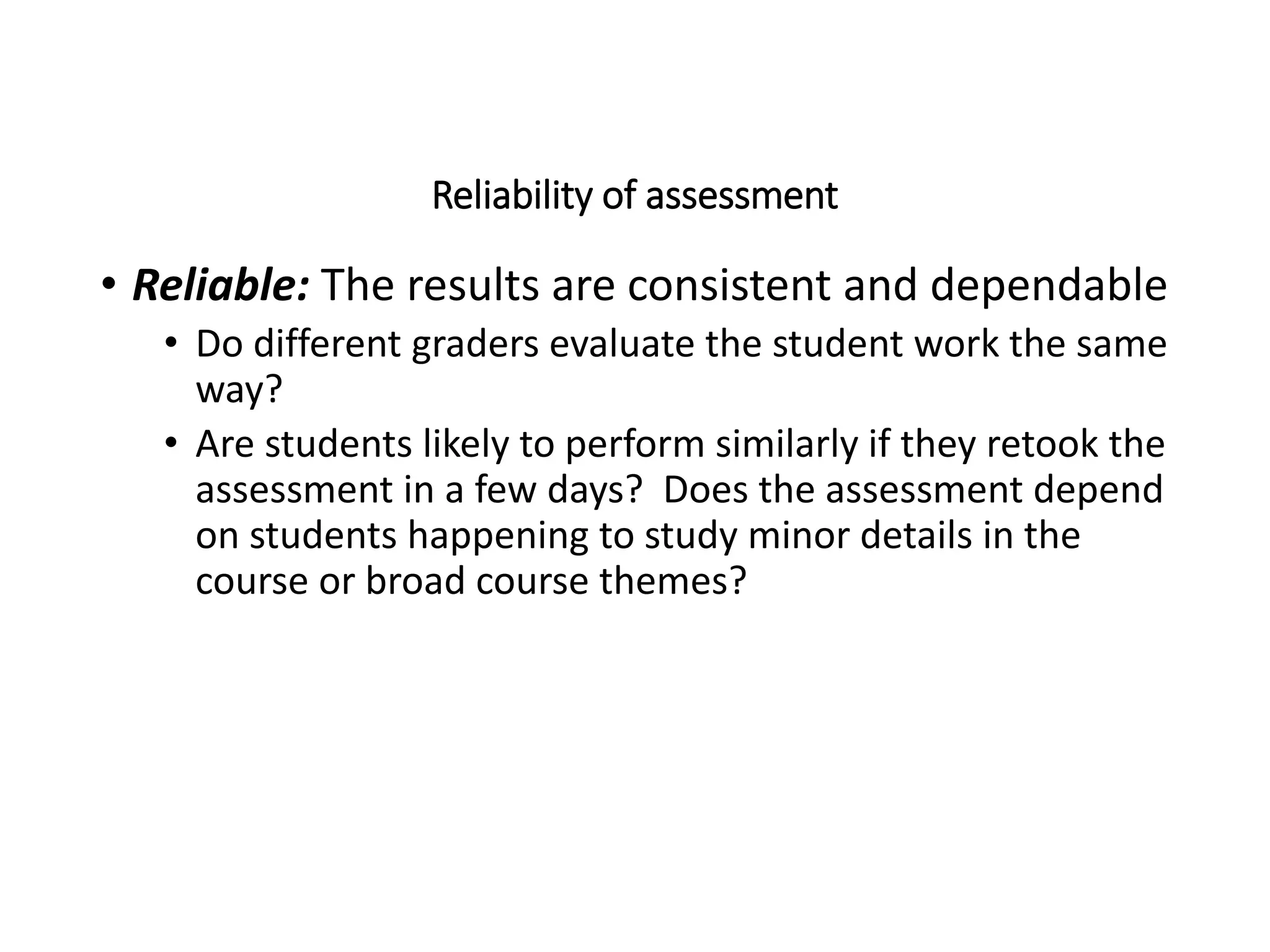 Reliability of assessment
• Reliable: The results are consistent and dependable
• Do different graders evaluate the student work the same
way?
• Are students likely to perform similarly if they retook the
assessment in a few days? Does the assessment depend
on students happening to study minor details in the
course or broad course themes?
 