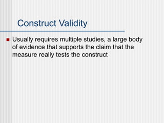 Construct Validity
 Usually requires multiple studies, a large body
of evidence that supports the claim that the
measure really tests the construct
 
