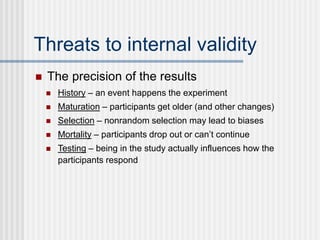 Threats to internal validity
 History – an event happens the experiment
 Maturation – participants get older (and other changes)
 Selection – nonrandom selection may lead to biases
 Mortality – participants drop out or can’t continue
 Testing – being in the study actually influences how the
participants respond
 The precision of the results
 