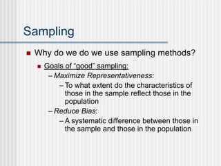 Sampling
 Why do we do we use sampling methods?
 Goals of “good” sampling:
– Maximize Representativeness:
– To what extent do the characteristics of
those in the sample reflect those in the
population
– Reduce Bias:
– A systematic difference between those in
the sample and those in the population
 