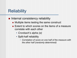 Reliability
 Internal consistency reliability
 Multiple items testing the same construct
 Extent to which scores on the items of a measure
correlate with each other
• Cronbach’s alpha (α)
• Split-half reliability
• Correlation of score on one half of the measure with
the other half (randomly determined)
 