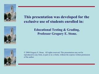 This presentation was developed for the
exclusive use of students enrolled in:

             Educational Testing & Grading,
               Professor Gregory E. Stone.




© 2004 Gregory E. Stone. All rights reserved. This presentation may not be
reproduced in any form, in part or as a whole, without the express written permission
of the author.
 
