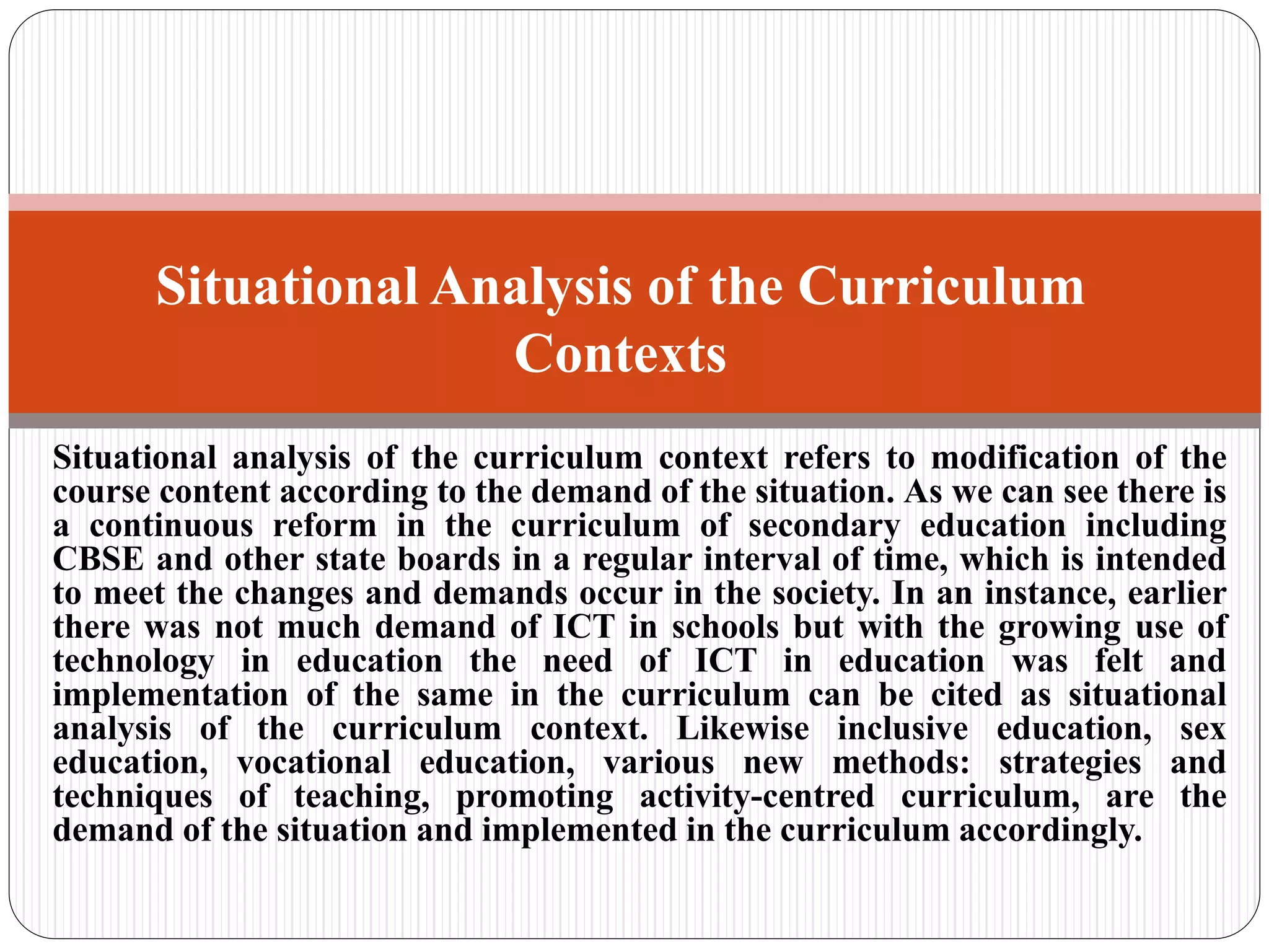 Situational analysis of the curriculum context refers to modification of the
course content according to the demand of the situation. As we can see there is
a continuous reform in the curriculum of secondary education including
CBSE and other state boards in a regular interval of time, which is intended
to meet the changes and demands occur in the society. In an instance, earlier
there was not much demand of ICT in schools but with the growing use of
technology in education the need of ICT in education was felt and
implementation of the same in the curriculum can be cited as situational
analysis of the curriculum context. Likewise inclusive education, sex
education, vocational education, various new methods: strategies and
techniques of teaching, promoting activity-centred curriculum, are the
demand of the situation and implemented in the curriculum accordingly.
Situational Analysis of the Curriculum
Contexts
 