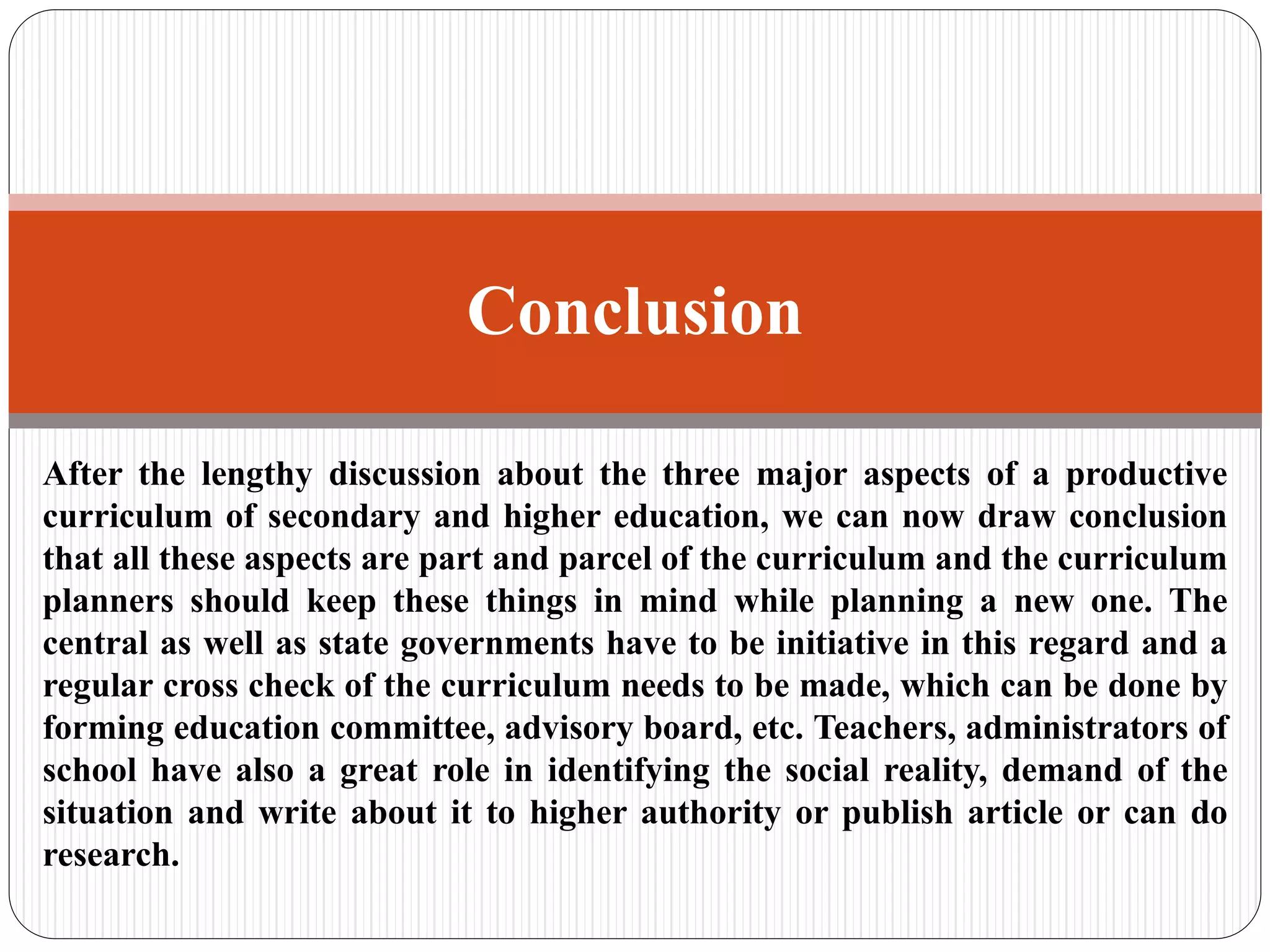 After the lengthy discussion about the three major aspects of a productive
curriculum of secondary and higher education, we can now draw conclusion
that all these aspects are part and parcel of the curriculum and the curriculum
planners should keep these things in mind while planning a new one. The
central as well as state governments have to be initiative in this regard and a
regular cross check of the curriculum needs to be made, which can be done by
forming education committee, advisory board, etc. Teachers, administrators of
school have also a great role in identifying the social reality, demand of the
situation and write about it to higher authority or publish article or can do
research.
Conclusion
 