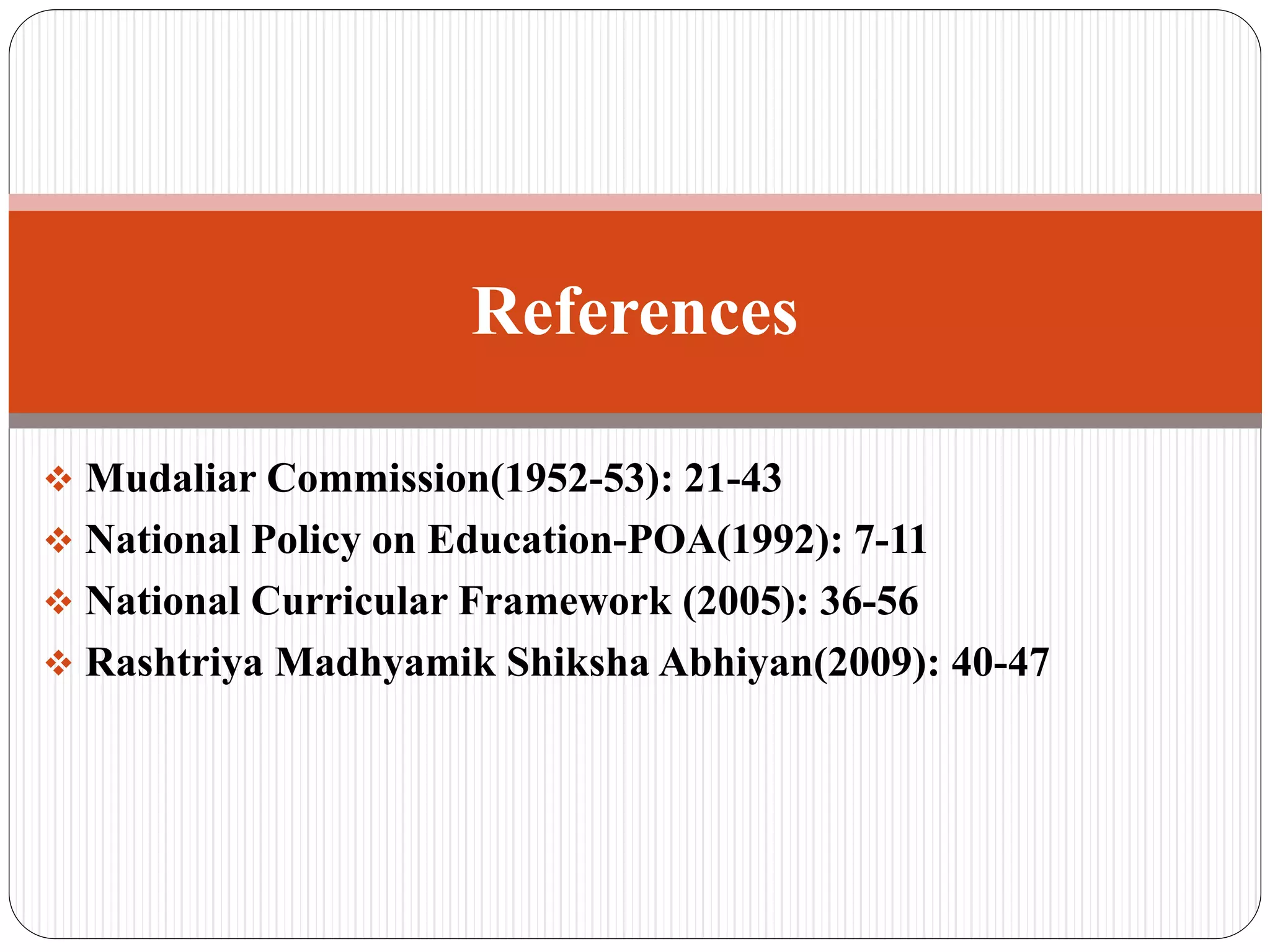  Mudaliar Commission(1952-53): 21-43
 National Policy on Education-POA(1992): 7-11
 National Curricular Framework (2005): 36-56
 Rashtriya Madhyamik Shiksha Abhiyan(2009): 40-47
References
 