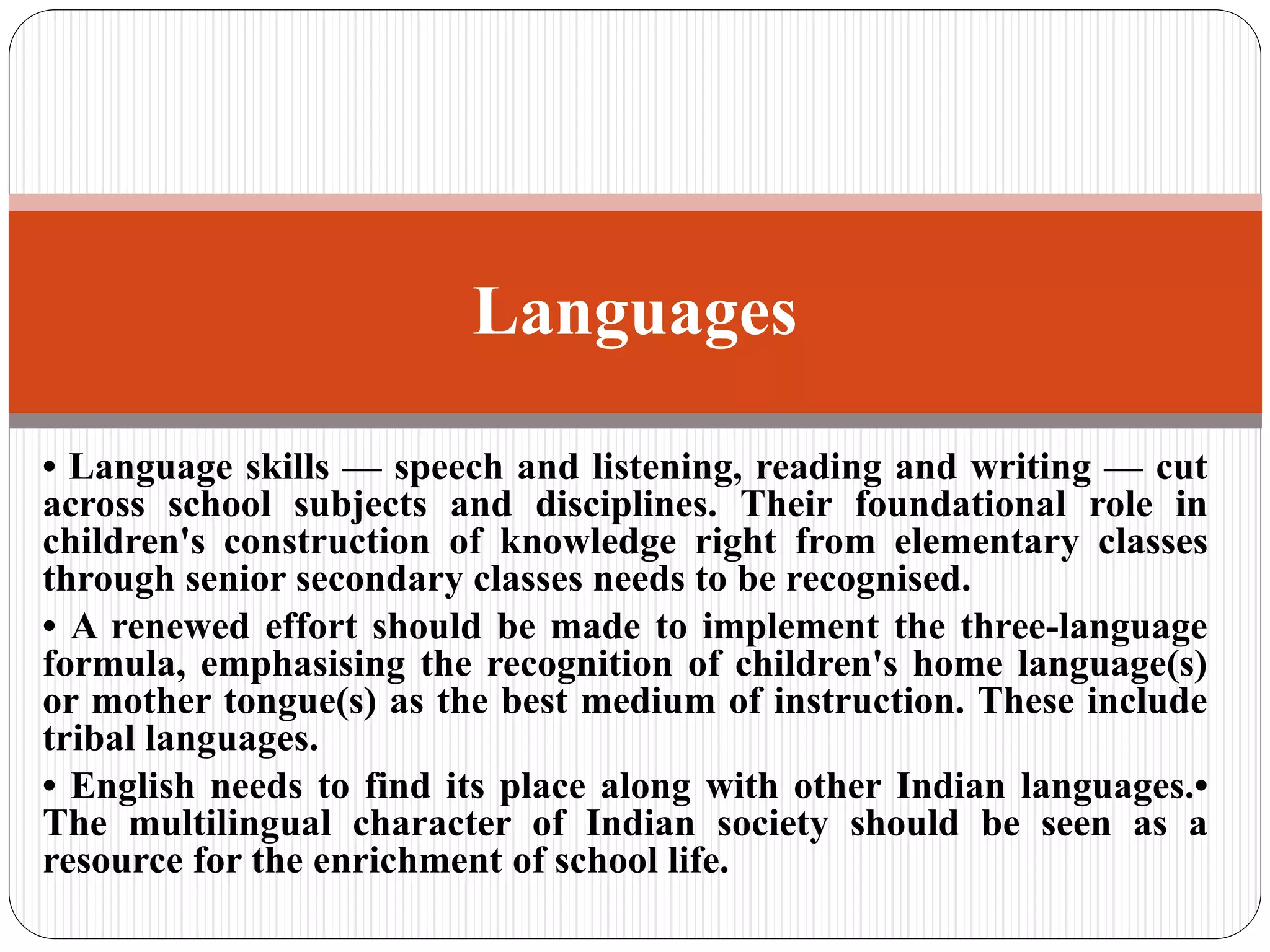 • Language skills — speech and listening, reading and writing — cut
across school subjects and disciplines. Their foundational role in
children's construction of knowledge right from elementary classes
through senior secondary classes needs to be recognised.
• A renewed effort should be made to implement the three-language
formula, emphasising the recognition of children's home language(s)
or mother tongue(s) as the best medium of instruction. These include
tribal languages.
• English needs to find its place along with other Indian languages.•
The multilingual character of Indian society should be seen as a
resource for the enrichment of school life.
Languages
 