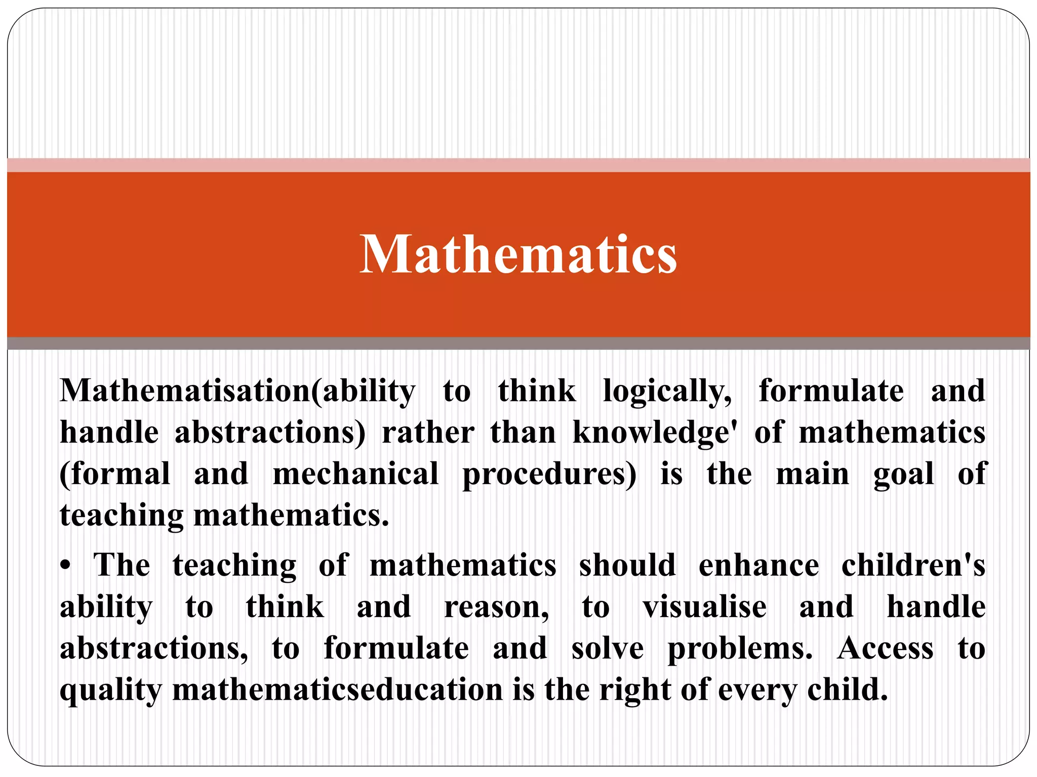 Mathematisation(ability to think logically, formulate and
handle abstractions) rather than knowledge' of mathematics
(formal and mechanical procedures) is the main goal of
teaching mathematics.
• The teaching of mathematics should enhance children's
ability to think and reason, to visualise and handle
abstractions, to formulate and solve problems. Access to
quality mathematicseducation is the right of every child.
Mathematics
 