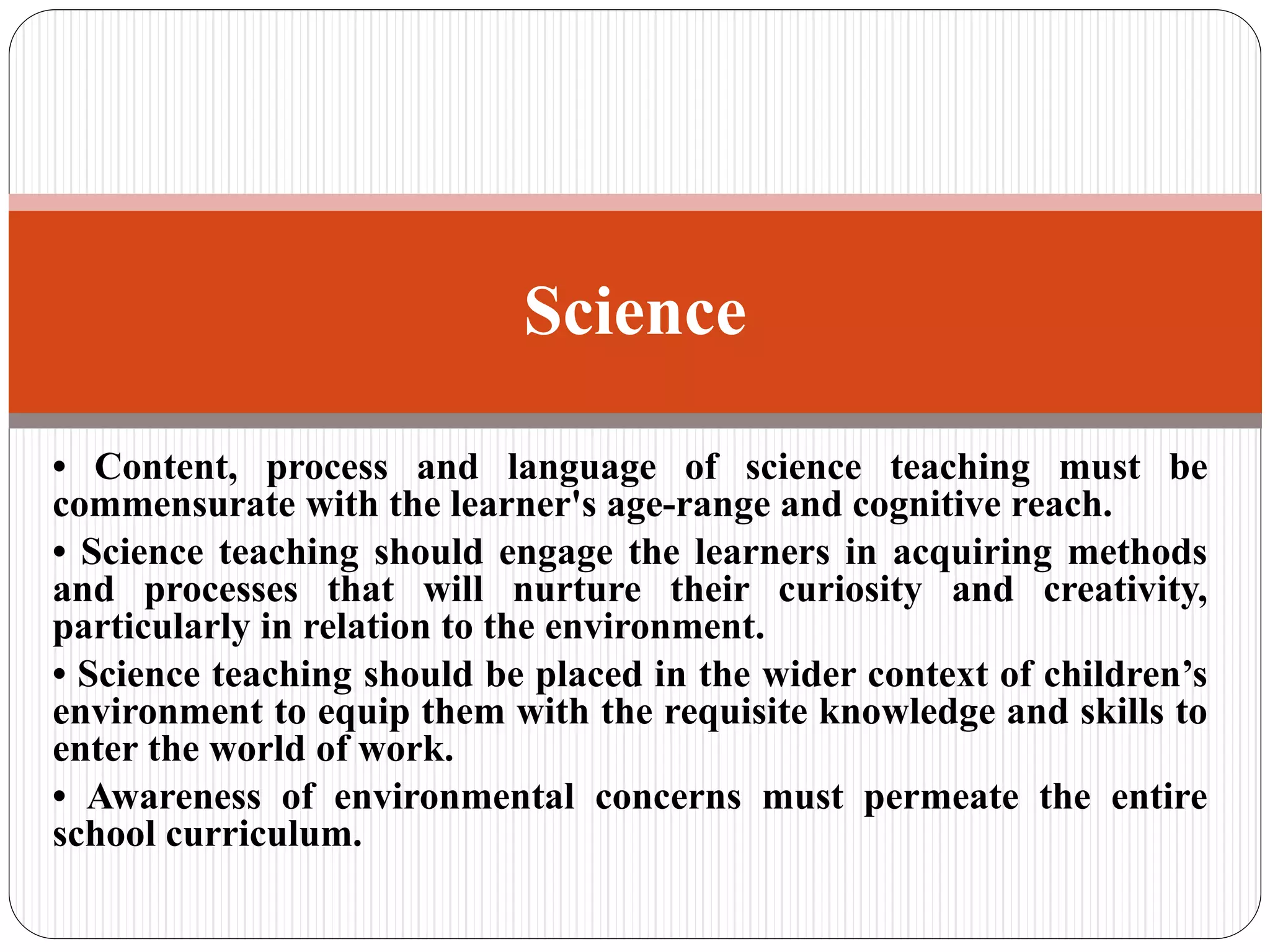• Content, process and language of science teaching must be
commensurate with the learner's age-range and cognitive reach.
• Science teaching should engage the learners in acquiring methods
and processes that will nurture their curiosity and creativity,
particularly in relation to the environment.
• Science teaching should be placed in the wider context of children’s
environment to equip them with the requisite knowledge and skills to
enter the world of work.
• Awareness of environmental concerns must permeate the entire
school curriculum.
Science
 