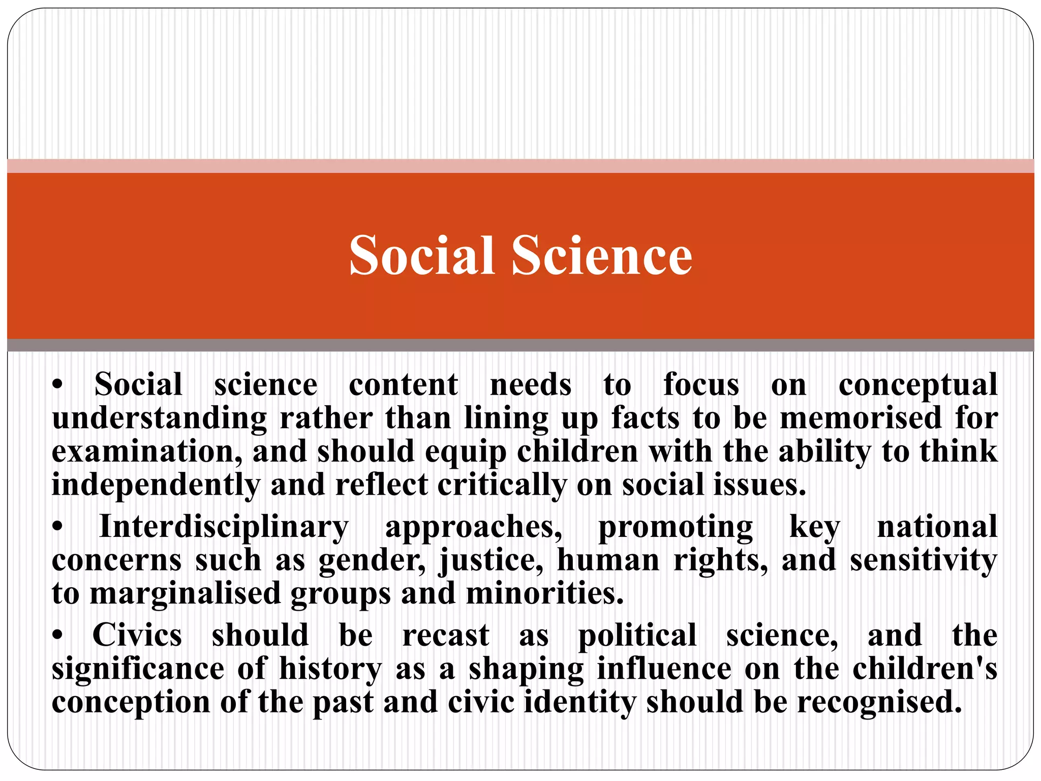 • Social science content needs to focus on conceptual
understanding rather than lining up facts to be memorised for
examination, and should equip children with the ability to think
independently and reflect critically on social issues.
• Interdisciplinary approaches, promoting key national
concerns such as gender, justice, human rights, and sensitivity
to marginalised groups and minorities.
• Civics should be recast as political science, and the
significance of history as a shaping influence on the children's
conception of the past and civic identity should be recognised.
Social Science
 