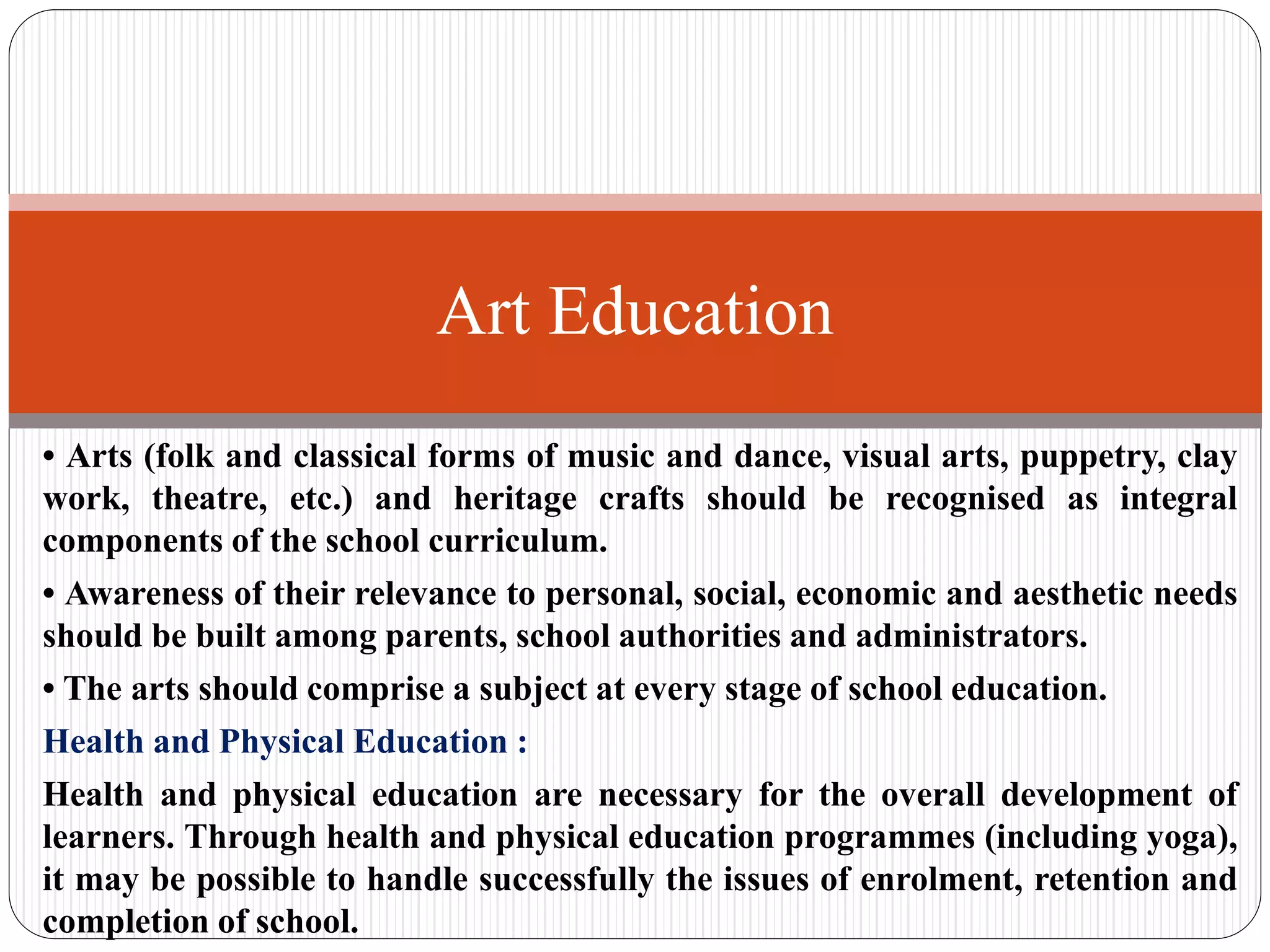 • Arts (folk and classical forms of music and dance, visual arts, puppetry, clay
work, theatre, etc.) and heritage crafts should be recognised as integral
components of the school curriculum.
• Awareness of their relevance to personal, social, economic and aesthetic needs
should be built among parents, school authorities and administrators.
• The arts should comprise a subject at every stage of school education.
Health and Physical Education :
Health and physical education are necessary for the overall development of
learners. Through health and physical education programmes (including yoga),
it may be possible to handle successfully the issues of enrolment, retention and
completion of school.
Art Education
 