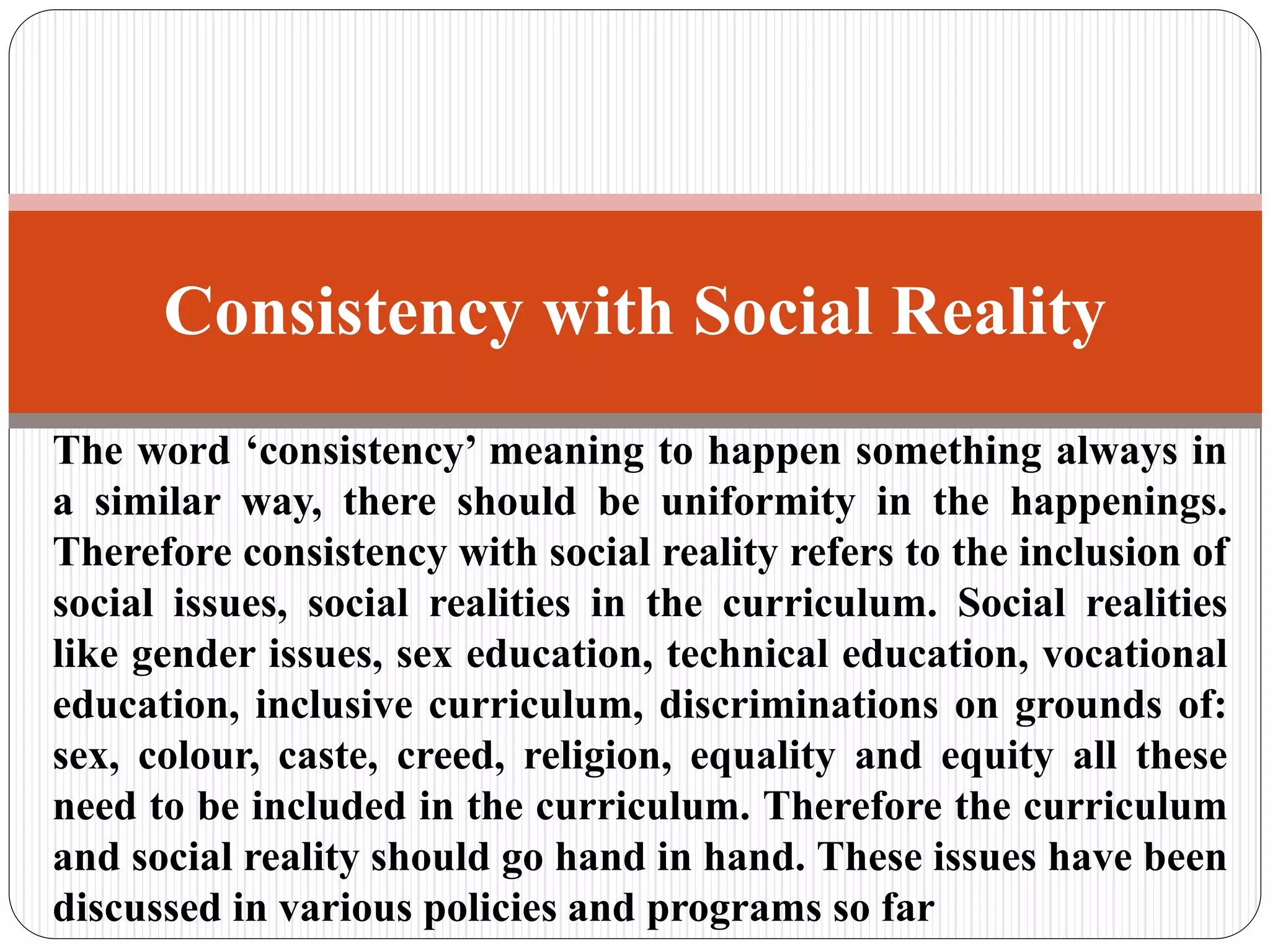 The word ‘consistency’ meaning to happen something always in
a similar way, there should be uniformity in the happenings.
Therefore consistency with social reality refers to the inclusion of
social issues, social realities in the curriculum. Social realities
like gender issues, sex education, technical education, vocational
education, inclusive curriculum, discriminations on grounds of:
sex, colour, caste, creed, religion, equality and equity all these
need to be included in the curriculum. Therefore the curriculum
and social reality should go hand in hand. These issues have been
discussed in various policies and programs so far
Consistency with Social Reality
 