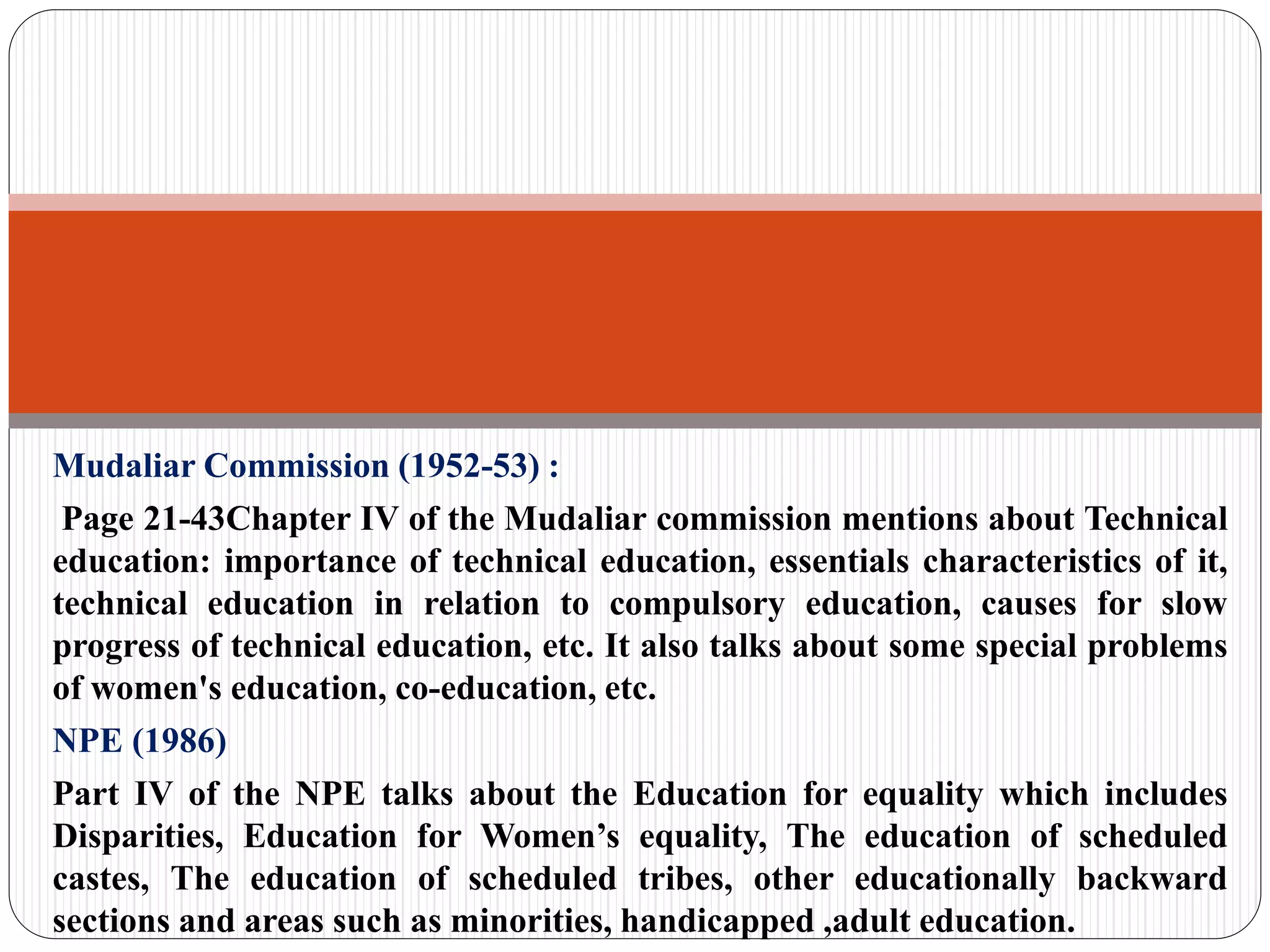 Mudaliar Commission (1952-53) :
Page 21-43Chapter IV of the Mudaliar commission mentions about Technical
education: importance of technical education, essentials characteristics of it,
technical education in relation to compulsory education, causes for slow
progress of technical education, etc. It also talks about some special problems
of women's education, co-education, etc.
NPE (1986)
Part IV of the NPE talks about the Education for equality which includes
Disparities, Education for Women’s equality, The education of scheduled
castes, The education of scheduled tribes, other educationally backward
sections and areas such as minorities, handicapped ,adult education.
 