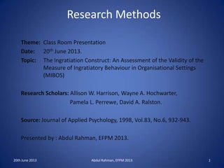 Research Methods
Theme: Class Room Presentation
Date: 20th June 2013.
Topic: The Ingratiation Construct: An Assessment of the Validity of the
Measure of Ingratiatory Behaviour in Organisational Settings
(MIBOS)
Research Scholars: Allison W. Harrison, Wayne A. Hochwarter,
Pamela L. Perrewe, David A. Ralston.
Source: Journal of Applied Psychology, 1998, Vol.83, No.6, 932-943.
Presented by : Abdul Rahman, EFPM 2013.
20th June 2013 Abdul Rahman, EFPM 2013 1
 