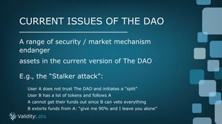 A range of security / market mechanism
endanger
assets in the current version of The DAO
E.g., the “Stalker attack”:
User ...