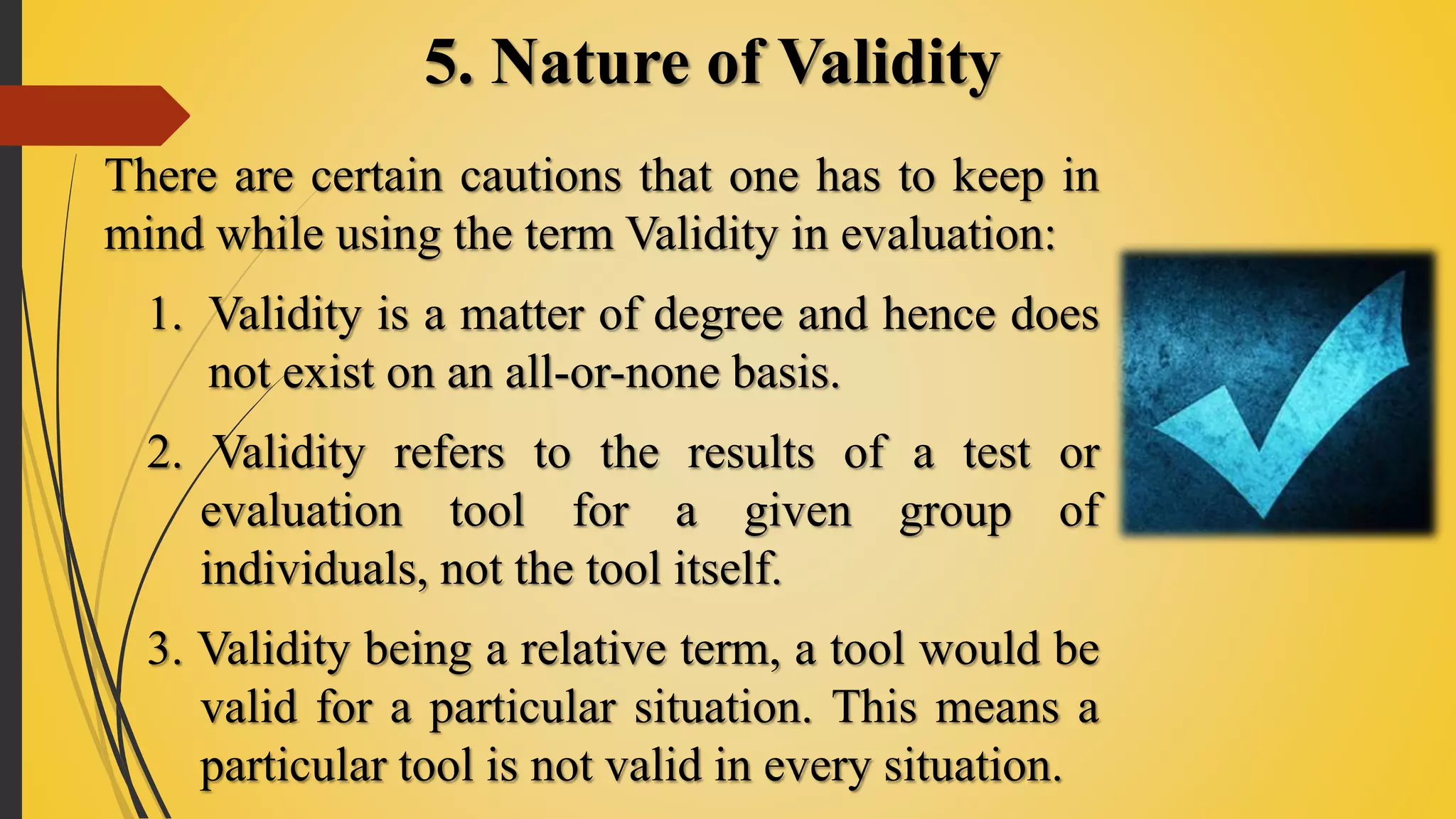 5. Nature of Validity
There are certain cautions that one has to keep in
mind while using the term Validity in evaluation:
1. Validity is a matter of degree and hence does
not exist on an all-or-none basis.
2. Validity refers to the results of a test or
evaluation tool for a given group of
individuals, not the tool itself.
3. Validity being a relative term, a tool would be
valid for a particular situation. This means a
particular tool is not valid in every situation.
 