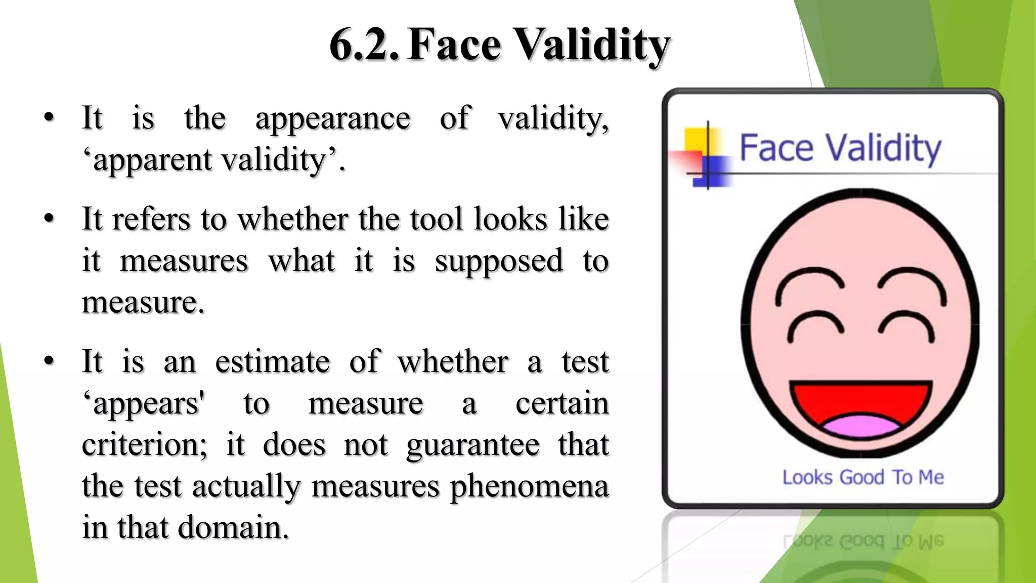 6.2.Face Validity
• It is the appearance of validity,
‘apparent validity’.
• It refers to whether the tool looks like
it measures what it is supposed to
measure.
• It is an estimate of whether a test
‘appears' to measure a certain
criterion; it does not guarantee that
the test actually measures phenomena
in that domain.
 