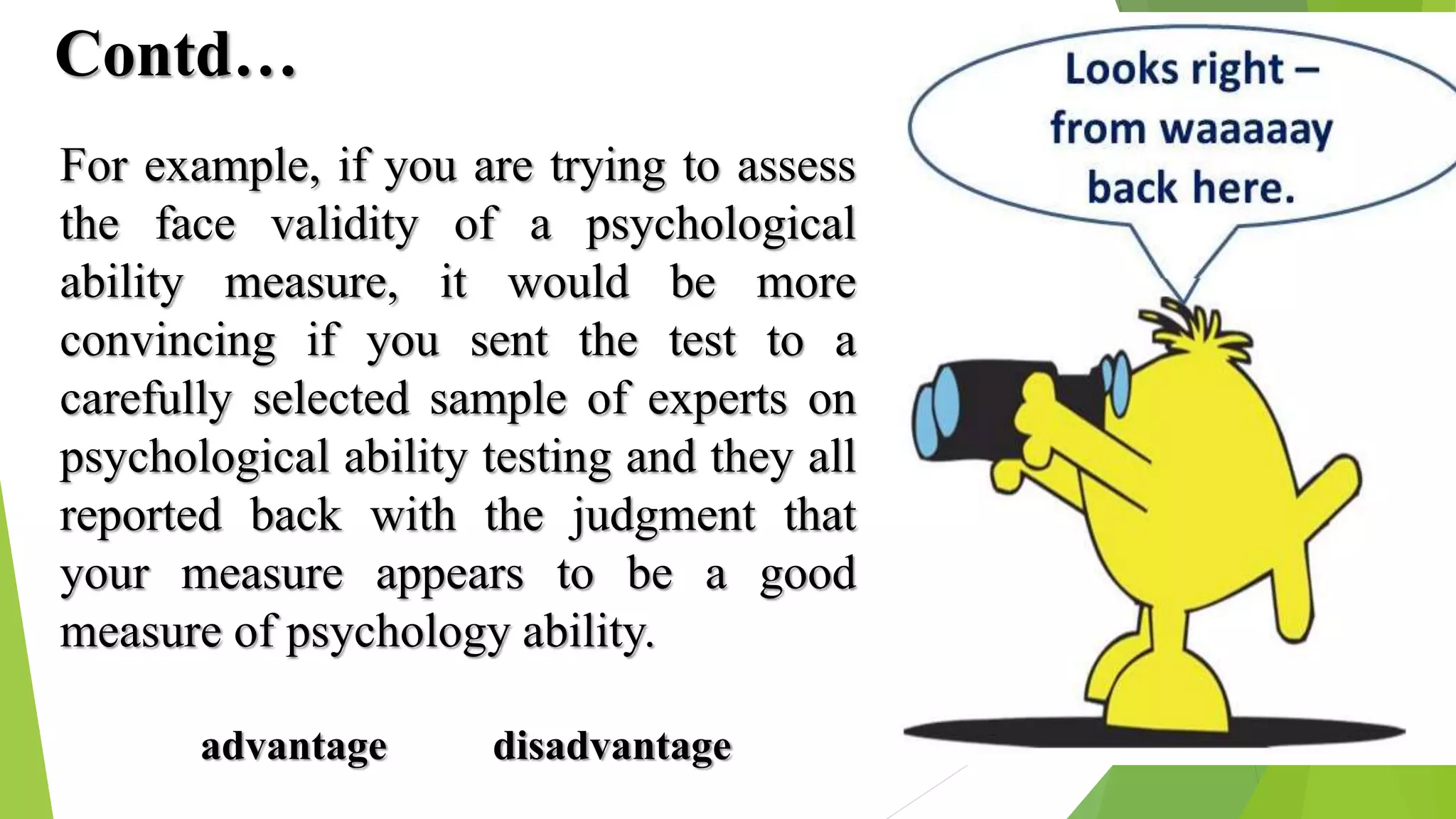 Contd…
For example, if you are trying to assess
the face validity of a psychological
ability measure, it would be more
convincing if you sent the test to a
carefully selected sample of experts on
psychological ability testing and they all
reported back with the judgment that
your measure appears to be a good
measure of psychology ability.
advantage disadvantage
 