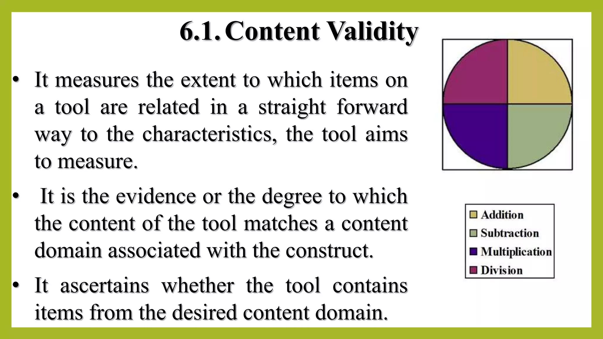 6.1.Content Validity
• It measures the extent to which items on
a tool are related in a straight forward
way to the characteristics, the tool aims
to measure.
• It is the evidence or the degree to which
the content of the tool matches a content
domain associated with the construct.
• It ascertains whether the tool contains
items from the desired content domain.
 