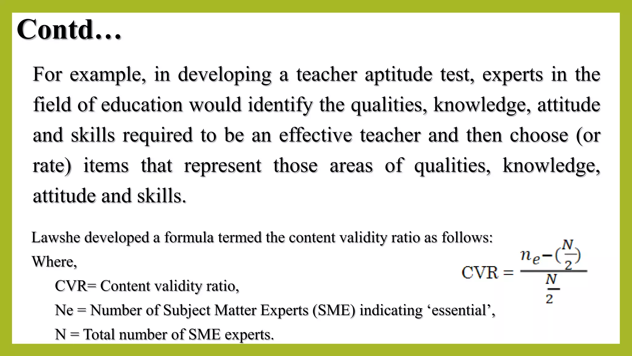 Contd…
For example, in developing a teacher aptitude test, experts in the
field of education would identify the qualities, knowledge, attitude
and skills required to be an effective teacher and then choose (or
rate) items that represent those areas of qualities, knowledge,
attitude and skills.
Lawshe developed a formula termed the content validity ratio as follows:
Where,
CVR= Content validity ratio,
Ne = Number of Subject Matter Experts (SME) indicating ‘essential’,
N = Total number of SME experts.
 