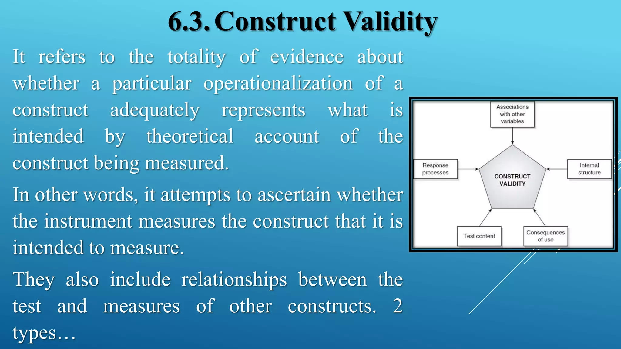 6.3.Construct Validity
It refers to the totality of evidence about
whether a particular operationalization of a
construct adequately represents what is
intended by theoretical account of the
construct being measured.
In other words, it attempts to ascertain whether
the instrument measures the construct that it is
intended to measure.
They also include relationships between the
test and measures of other constructs. 2
types…
 